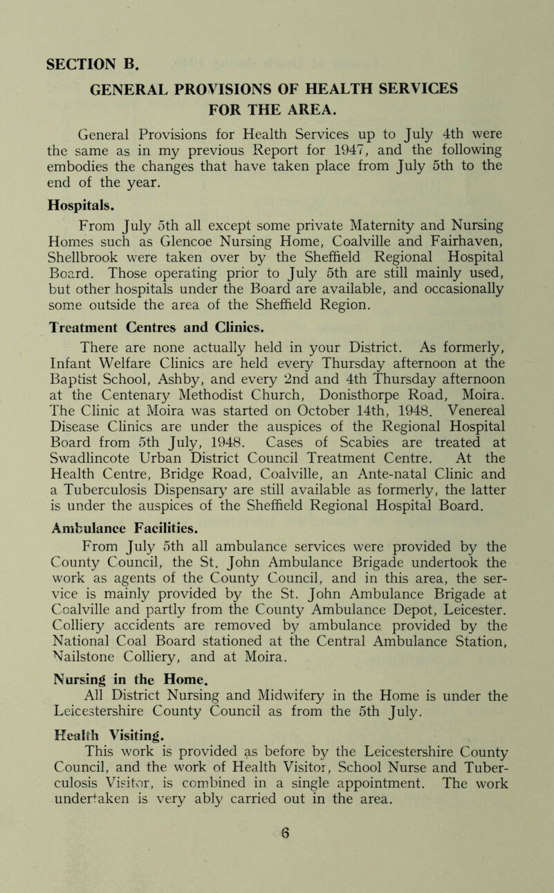 GENERAL PROVISIONS OF HEALTH SERVICES FOR THE AREA. General Provisions for Health Services up to July 4th were the same as in my previous Report for 1947, and the following embodies the changes that have taken place from July 5th to the end of the year. Hospitals. From July 5th all except some private Maternity and Nursing Homes such as Glencoe Nursing Home, Coalville and Fairhaven, Shellbrook were taken over by the Sheffield Regional Hospital Board. Those operating prior to July 5th are still mainly used, but other hospitals under the Board are available, and occasionally some outside the area of the Sheffield Region. Treatment Centres and Clinics. There are none actually held in your District. As formerly, Infant Welfare Clinics are held every Thursday afternoon at the Baptist School, Ashby, and every 2nd and 4th Thursday afternoon at the Centenary Methodist Church, Donisthorpe Road, Moira. The Clinic at Moira was started on October 14th, 1948. Venereal Disease Clinics are under the auspices of the Regional Hospital Board from 5th July, 1948. Cases of Scabies are treated at Swadlincote Urban District Council Treatment Centre. At the Health Centre, Bridge Road, Coalville, an Ante-natal Clinic and a Tuberculosis Dispensary are still available as formerly, the latter is under the auspices of the Sheffield Regional Hospital Board. Ambulance Facilities. From July 5th all ambulance services were provided by the County Council, the St. John Ambulance Brigade undertook the work as agents of the County Council, and in this area, the ser- vice is mainly provided by the St. John Ambulance Brigade at Coalville and partly from the County Ambulance Depot, Leicester. Colliery accidents are removed by ambulance provided by the National Coal Board stationed at the Central Ambulance Station, Nailstone Colliery, and at Moira. Nursing in the Home. All District Nursing and Midwifery in the Home is under the Leicestershire County Council as from the 5th July. Health Visiting. This work is provided as before by the Leicestershire County Council, and the work of Health Visitor, School Nurse and Tuber- culosis Visitor, is combined in a single appointment. The work undertaken is very ably carried out in the area.