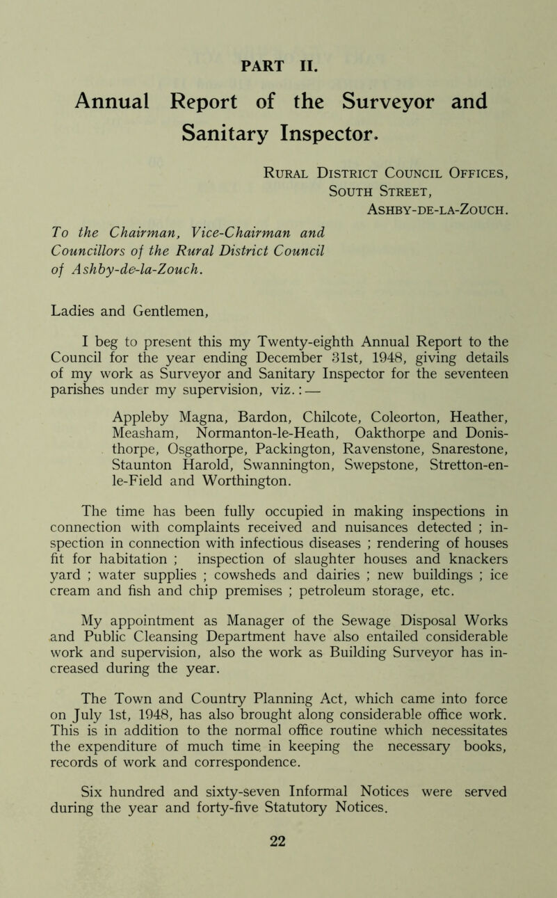 PART II. Annual Report of the Surveyor and Sanitary Inspector. Rural District Council Offices, South Street, Ashby-de-la-Zouch . To the Chairman, Vice-Chairman and Councillors of the Rural District Council of Ashby-de-la-Zouch. Ladies and Gentlemen, I beg to present this my Twenty-eighth Annual Report to the Council for the year ending December 31st, 1948, giving details of my work as Surveyor and Sanitary Inspector for the seventeen parishes under my supervision, viz.: — Appleby Magna, Bardon, Chilcote, Coleorton, Heather, Measham, Normanton-le-Heath, Oakthorpe and Donis- thorpe, Osgathorpe, Packington, Ravenstone, Snarestone, Staunton Harold, Swannington, Swepstone, Stretton-en- le-Field and Worthington. The time has been fully occupied in making inspections in connection with complaints received and nuisances detected ; in- spection in connection with infectious diseases ; rendering of houses fit for habitation ; inspection of slaughter houses and knackers yard ; water supplies ; cowsheds and dairies ; new buildings ; ice cream and fish and chip premises ; petroleum storage, etc. My appointment as Manager of the Sewage Disposal Works and Public Cleansing Department have also entailed considerable work and supervision, also the work as Building Surveyor has in- creased during the year. The Town and Country Planning Act, which came into force on July 1st, 1948, has also brought along considerable office work. This is in addition to the normal office routine which necessitates the expenditure of much time, in keeping the necessary books, records of work and correspondence. Six hundred and sixty-seven Informal Notices were served during the year and forty-five Statutory Notices.