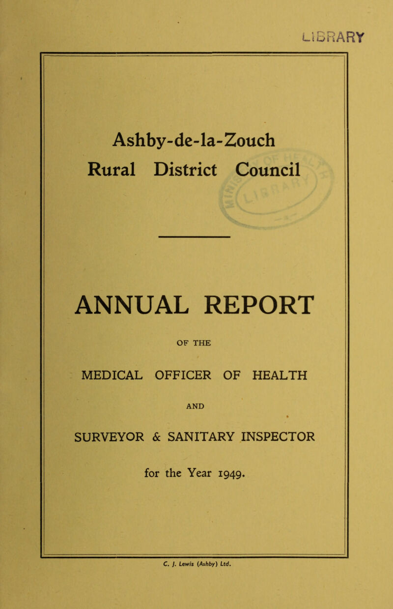 LIBRARY Ashby- de-la- Zouch Rural District Council ANNUAL REPORT OF THE MEDICAL OFFICER OF HEALTH AND SURVEYOR & SANITARY INSPECTOR for the Year 1949. C. ]. Lewis (Ashby) Ltd.