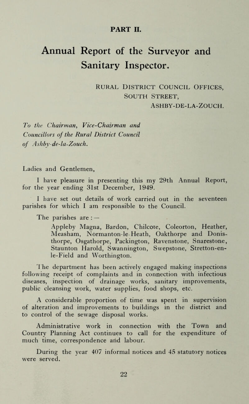 PART II. Annual Report of the Surveyor and Sanitary Inspector. rural District Council Offices, South Street, ashby-de-la-Zouch. To the Chairman, Vice-Chairman and Councillors of the Rural District Council of Ashby-de-la-Zouch. Ladies and Gentlemen, I have pleasure in presenting this my 29th Annual Report, for the year ending 31st December, 1949. I have set out details of work carried out in the seventeen parishes for which I am responsible to the Council. The parishes are: — Appleby Magna, Bardon, Chilcore, Coleorton, Heather, Measham, Normanton-le Heath, Oakthorpe and Donis- thorpe, Osgathorpe, Packington, Ravenstone, Snarestone, Staunton Harold, Swannington, Swepstone, Stretton-en- le-Field and Worthington. The department has been actively engaged making inspections following receipt of complaints and in connection with infectious diseases, inspection of drainage works, sanitary improvements, public cleansing work, water supplies, food shops, etc. A considerable proportion of time was spent in supervision of alteration and improvements to buildings in the district and to control of the sewage disposal works. Administrative work in connection with the Town and Country Planning Act continues to call for the expenditure of much time, correspondence and labour. During the year 407 informal notices and 45 statutory notices were served.