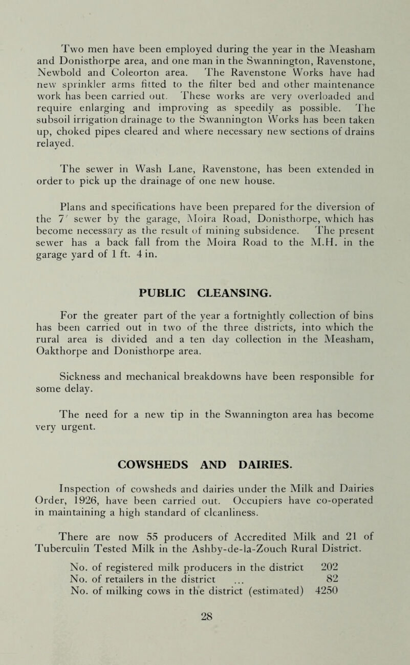 Two men have been employed during the year in the Measham and Donisthorpe area, and one man in the Swannington, Ravenstone, Newbold and Coleorton area. The Ravenstone Works have had new sprinkler arms fitted to the filter bed and other maintenance work has been carried out. These works are very overloaded and require enlarging and improving as speedily as possible. The subsoil irrigation drainage to the Swannington Works has been taken up, choked pipes cleared and where necessary new sections of drains relayed. The sewer in Wash Lane, Ravenstone, has been extended in order to pick up the drainage of one new house. Plans and specifications have been prepared for the diversion of the 1' sewer by the garage, Moira Road, Donisthorpe, which has become necessary as the result of mining subsidence. The present sewer has a back fall from the Moira Road to the M.H. in the garage yard of 1 ft. 4 in. PUBLIC CLEANSING. For the greater part of the year a fortnightly collection of bins has been carried out in two of the three districts, into which the rural area is divided and a ten day collection in the Measham, Oakthorpe and Donisthorpe area. Sickness and mechanical breakdowns have been responsible for some delay. The need for a new tip in the Swannington area has become very urgent. COWSHEDS AND DAIRIES. Inspection of cowsheds and dairies under the Milk and Dairies Order, 1926, have been carried out. Occupiers have co-operated in maintaining a high standard of cleanliness. There are now 55 producers of Accredited Milk and 21 of Tuberculin Tested Milk in the Ashby-de-la-Zouch Rural District. No. of registered milk producers in the district 202 No. of retailers in the district ... 82 No. of milking cows in the district (estimated) 4250
