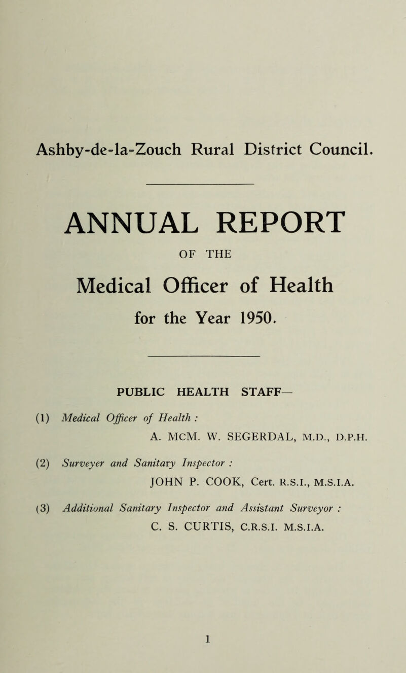 Ashby-de-la-Zouch Rural District Council ANNUAL REPORT OF THE Medical Officer of Health for the Year 1950. PUBLIC HEALTH STAFF— (1) Medical Officer of Health : A. MCM. W. SEGERDAL, M.D., D.P.H. (2) Surveyer and Sanitary Inspector : JOHN P. COOK, Cert. R.S.I., M.S.I.A. (3) Additional Sanitary Inspector and Assistant Surveyor : C. S. CURTIS, C.R.S.I. M.S.I.A.