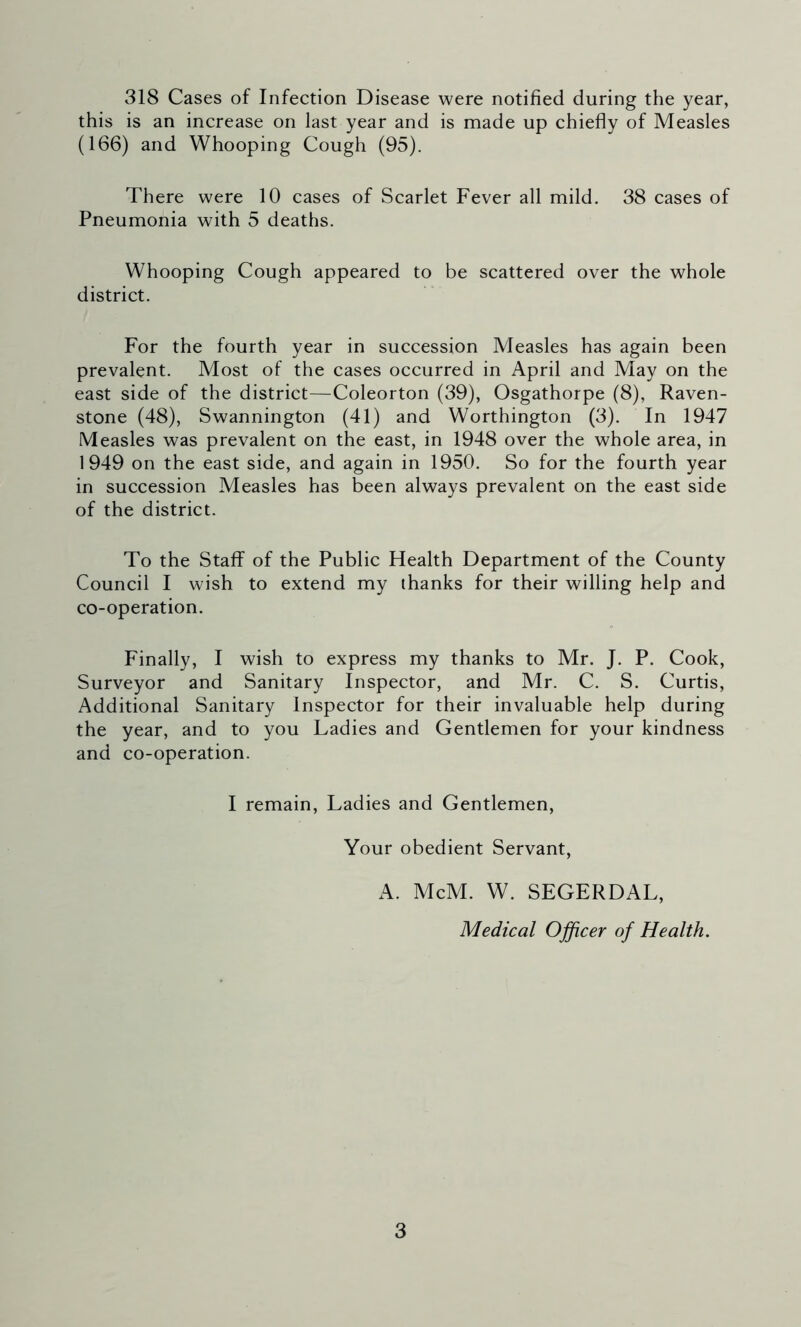 318 Cases of Infection Disease were notified during the year, this is an increase on last year and is made up chiefly of Measles (166) and Whooping Cough (95). There were 10 cases of Scarlet Fever all mild. 38 cases of Pneumonia with 5 deaths. Whooping Cough appeared to be scattered over the whole district. For the fourth year in succession Measles has again been prevalent. Most of the cases occurred in April and May on the east side of the district—Coleorton (39), Osgathorpe (8), Raven- stone (48), Swannington (41) and Worthington (3). In 1947 Measles was prevalent on the east, in 1948 over the whole area, in 1949 on the east side, and again in 1950. So for the fourth year in succession Measles has been always prevalent on the east side of the district. To the Staff of the Public Health Department of the County Council I wish to extend my thanks for their willing help and co-operation. Finally, I wish to express my thanks to Mr. J. P. Cook, Surveyor and Sanitary Inspector, and Mr. C. S. Curtis, Additional Sanitary Inspector for their invaluable help during the year, and to you Ladies and Gentlemen for your kindness and co-operation. I remain, Ladies and Gentlemen, Your obedient Servant, A. McM. W. SEGERDAL, Medical Officer of Health.
