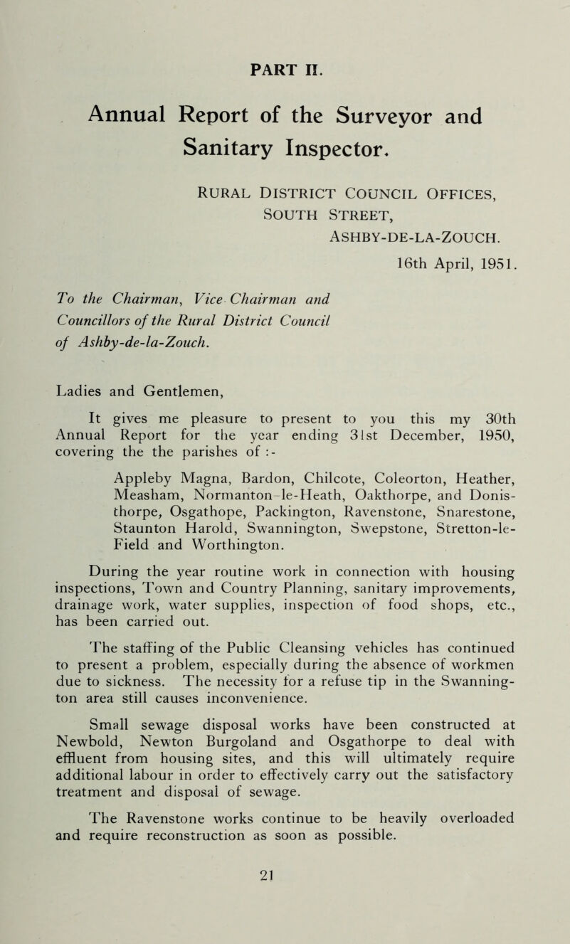 PART II. Annual Report of the Surveyor and Sanitary Inspector. Rural District Council Offices, South Street, Ashby-de-la-Zouch. 16th April, 1951. To the Chairman, Vice Chairman and Councillors of the Rural District Council of Ashby-de-la-Zouch. Ladies and Gentlemen, It gives me pleasure to present to you this my 30th Annual Report for the year ending 31st December, 1950, covering the the parishes of Appleby Magna, Bardon, Chilcote, Coleorton, Heather, Measham, Normanton-le-Heath, Oakthorpe, and Donis- thorpe, Osgathope, Packington, Ravenstone, Snarestone, Staunton Harold, Swannington, Swepstone, Stretton-le- Field and Worthington. During the year routine work in connection with housing inspections, Town and Country Planning, sanitary improvements, drainage work, water supplies, inspection of food shops, etc., has been carried out. The staffing of the Public Cleansing vehicles has continued to present a problem, especially during the absence of workmen due to sickness. The necessity for a refuse tip in the Swanning- ton area still causes inconvenience. Small sewage disposal works have been constructed at Newbold, Newton Burgoland and Osgathorpe to deal with effluent from housing sites, and this will ultimately require additional labour in order to effectively carry out the satisfactory treatment and disposal of sewage. The Ravenstone works continue to be heavily overloaded and require reconstruction as soon as possible.