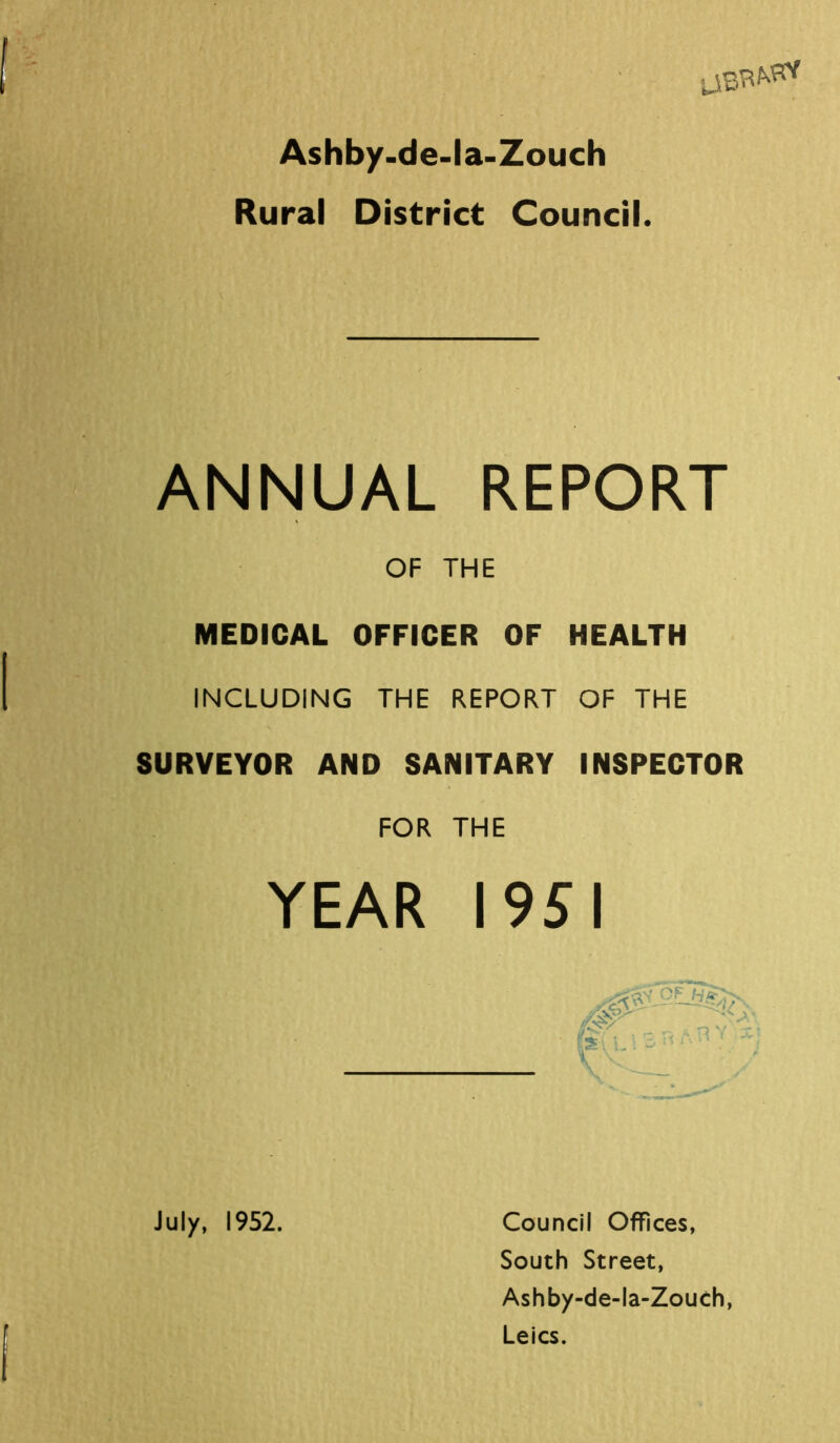 UB^ Ashby-de-la-Zouch Rural District Council. ANNUAL REPORT OF THE MEDICAL OFFICER OF HEALTH INCLUDING THE REPORT OF THE SURVEYOR AND SANITARY INSPECTOR FOR THE YEAR I 95 I July, 1952. Council Offices, South Street, Ashby-de-la-Zouch, Leics.