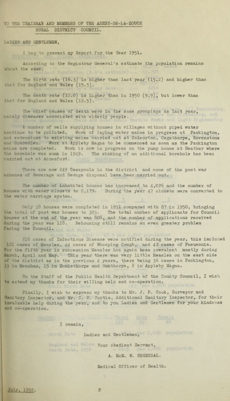 TO THE CHAIRMAN AND MEMBERS OP THE ASHBY-DE-LA-ZOUCH RURAL DISTRICT COUNCIL. LADIES AND GENTLEMEN, I beg to present my Report for the Year 1951* According to the Registrar General’s estimate the population remains about the same, The birth rate (16,3) is higher than last year (15*2,) and higher than that- for England and Wales (15*5)* The death rate (12.0) is higher than in 1950 (9°9)» tut lower than that for England and Wales (12.5)« The chief causes of death were in the same groiipings as last year, mainly diseases associated with elderly people, A number of wells supplying houses in villages without piped water continue to be polluted. Work of laying water mains in progress at Packington, and estensions to existing mains carried out at Coleorton, Osgathorpe, Ravenstone and Gracedieu. Work at Appleby Magna to be commenced as soon as the Packington na.'.ns are completed. Work is now in progress on the pump house at Heather where the borehole was sunk in 1949« The sinking of an additional borehole has been carried out at Acresford. There are now 249 Cesspools in the district and none of the post war schemes of Sewerage and Sewage disposal have beer carried out. The number of inhabited houses has increased to 4*026 and the number of houses with water closets to 2.179* During the year 47 closets were converted to the water carriage system. Only 38 houses were completed in 1951 compared with 87 in 1950. bringing the total of post war houses to 303- The total, number of applicants for Council Houses at the end of the year was 808, and the number of applications received during the year was 118, Rehousing still remains an even greater problem facing the Council. 218 cases of Infectious Disease were notified during the year, this incluued 121 cases of Measles, 44 cases of Whooping Cough, and 42 cases of Pneumonia. For *he fifth year in succession Measles has again been prevalent mostly during March, April and May, This year there was very little Measles on the east side of the district as in the previous 4 years, there being 36 cases in Packington, 33 in Measham, 15 in Donisthorpe and Oakthorpe, 8 in Appleby Magna, To the Staff of the Public Health Department of the County Council, I wish to extend my thanks for their willing help and co-operation. Finally, I wish to express my thanks to Mr. J, P. Cook, Surveyor and Sanitary Inspector, and Mr. C» S. Curtis, Additional Sanitary Inspector, for their invaluable help during the year, and to you Ladies and Gentlemen for your kindness and co-operation. I remain, Ladies and Gentlemen, Your obedient Servant, A- McM. W. SEGERDAL. Medical Officer of Health.