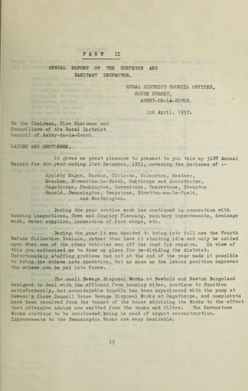 ANNUAL REPORT OP THE SURVEYOR AID SANITARY INSPECTOR, RURAL DISTRICT COUNCIL OFFICES, SOUTH STREET, ASHBY-DE-LA-ZO UG H 0 Bxd. April, 1952. To toe Chairman, Vice Chairman and Councillors of the Rural District Council of Ashby~de-*-Ia-=Zouch0 LADIES AND GENTLEMEN, It gives me great pleasure to present to you this my 31ST Annual Report for the year ending 31st December, 1951? covering the parishes of s™ Appleby Magna, Bardon, Chileote, Coleorton, Heather, Meashaxn, Normanton-le-Heath, Oakthorpe and Donistherpe, Osgathorpe, Packington, Ravenstone, Snares tone, Staunton Harold, Swannington, Swepstone, Stretion-en-le-Field, and Wor thington® During the year routine work has continued in connection with housing inspections, Town and Country Planning, sanitary Improvements, drainage work, water supplies, inspection of food shops, ®t©0 During the yeas* it was decided to bring into full use the Fourth Rofuse Collection Vehicle, rather than have it standing idle and only be called upon when one of the other vehicles was off the road for repairs® In view of this you authorised me to draw up plans for re-dividing the district. Unfortunately staffing problems had not at the end of the year made it possible to bring the scheme into operation, but as soon as the labour position improves the scheme can. be put into force. The small Sewage Disposal Works at Newbold and Newton Burgoland designed to deal with the effluent from housing sites, continue to function satisfactorily, but considerable trouble has been experienced with the pump at Dawson:s Close Council House Sewage Disposal Works at Osgathorpe, and complaints have been received from the tenant of the house adjoining the Works to the effect that offensive adours are emitted from the tanks and filter. The Ravenstone Works continue to be overloaded being in need of urgent reconstruction® Improvements to the Swannington Works are very desirable® 19