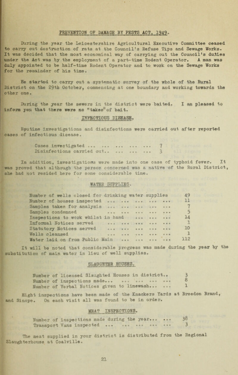 PREVENTION OF DAMAGE BY PESTS ACT, 1949 During the year the Leicestershire Agricultural Executive Committee ceased, to carry out destruction of rats at the Council's Refuse Tips and Sewage Works* It was decided that the most economical way of carrying out the Council's duties under the Act was by the employment of a part-time Rodent Operator. A man was duly appointed to he half-time Rodent Operator and to work on the Sewage Works for the remainder of his time. He started to carry out a systematic survey of the whole of the Rural District on the 29th October, commencing at one boundary and working towards the other one, During the year the sewers in the district were baited® I am pleased to inform you that there were no takes’ of bait> INFECTIOUS DISEASE. Rputine investigations and disinfections were carried out after reported cases of infectious disease. Cases investigated ... ... ... ... .7 Disinfections carried onto. ... * * . *.» 3 In addition, investigations were made into one case of typhoid fever. It was proved That although the person concerned was a native of the Rural District, she had not resided here for some considerable time. WATER SUPPLIES , Number of wells closed for drinking water supplies 49 Number of houses inspected ... ... ... ... ... 11 Samples taken for analysis ... ... ... ... ... 7 Samples condemned ooo ..o ... oo. ® o. 3 Inspections to work, whilst in hand ... ... ... 14 Informal Notices served ... ... ... ... ... 1 Statutory Notices served ... ... ... ... ... 10 Wells ci.eansed &oo . o« .c® ... oo. I Water laid on from Public Main ... ... ... ... 112 It will be noted that- considerable progress was made during the year by the substitution of main water in lieu of well supplies. SLAUGHTER, HOUSES. Number of licensed Slaughted Houses in district.» 3 Number of inspections made... »o. ooo o.o ... 8 Number of Verbal Notices given to limewash..o oo. 1 Eight inspections have been made of the Knackers Yards at Breedon Brand, and Sinope. On each visit all was found to be in order. MEAT INSPECTIONS. Number of inspections made during the year.o. ... 38 Transport Vans inspected ... .o. ... ... ... 3 The meat supplied in your district is distributed from the Regional Slaughterhouse at Coalville. 21