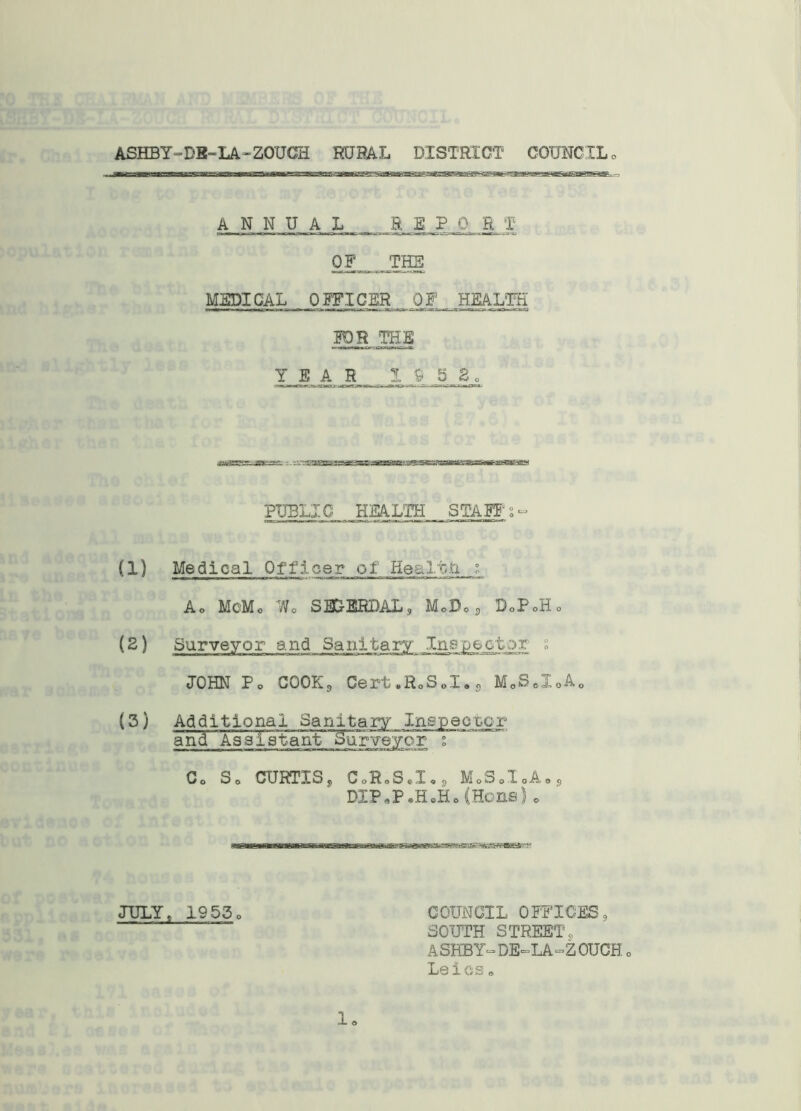 ASHBY-DE-LA-ZOUCH RURAL DISTRICT COUNCIL ANNUAL REPO R T OF THE MEDICAL OFFICER OF HEALTH FDR THE YEAR 1652. PUBLIC HEALTH STAFFs- (1) Medical Of f 5. o e r o 1 He £ 11. fat s Ao McMo Wo SEC-ERDAL, MoDoS BoPoHo JOHN Po COOKg Cert*RoSoI®s MoSeI0Ao (3) Additional Sanitary Inspector and AsaTatanF^uj^eyor ; Co So CURTISj CoRoS.I,, MoSoIoAos BIP«P«H.Ho (Hons) 0 JULY, 1953 o sasRamaKiripwiB^^ COUNCIL OFFICES, SOUTH STREETq ASHBY“DE=LA“ZOUCH0 Laics. 1