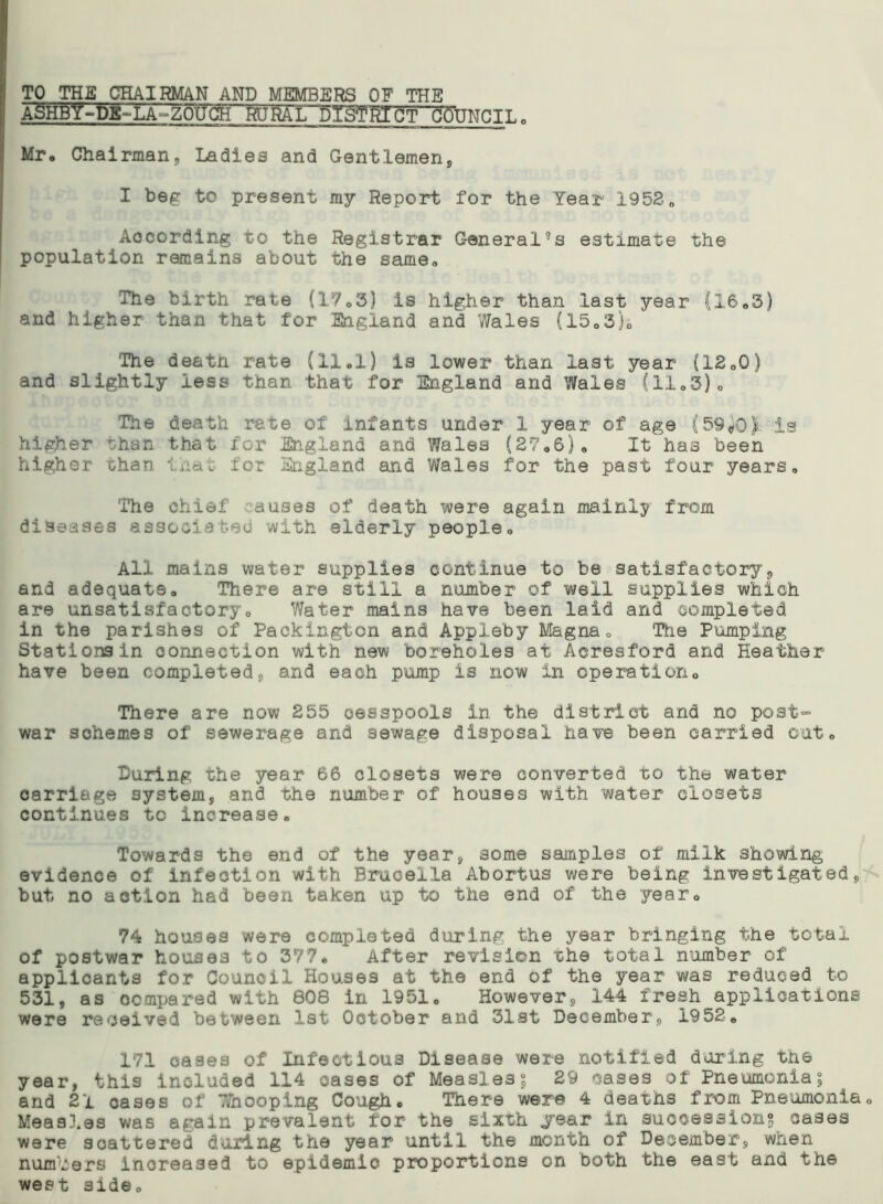 TO THE CHAIRMAN AND MEMBERS OF THE ASHBlf-DE-LA-ZOPCH HtJ'fiAL fll&fftlCT COUNCIL Mr, Chairmans Ladies and Gentlemen, I beg to present my Report for the Year 1952„ According to the Registrar Generates estimate the population remains about the same,. The birth rate (17,3) is higher than last year (16,5) and higher than that for England and Wales {1505)0 The deatn rate (11.1) is lower than last year (12,0) and slightly less than that for England and Wales (11.3). The death rate of infants under 1 year of age (59*0) is higher than that for England and Wales (27.6), It has been higher than that for England and Wales for the past four years. The chief auses of death were again mainly from diseases associated with elderly people. All mains water supplies continue to be satisfactory, and adequate. There are still a number of well supplies which are unsatisfactory. Water mains have been laid and completed in the parishes of Packington and Appleby Magna, Hie Pumping Stations in connection with new boreholes at Acresford and Heather have been completed, and each pump is now in operation. There are now 255 cesspools in the district and no post- war schemes of sewerage and sewage disposal have been carried out. During the year 66 closets were converted to the water carriage system, and the number of' houses with water closets continues to increase. Towards the end of the year, some samples of milk showing evidence of infection with Brucella Abortus were being investigated, but no action had been taken up to the end of the year. 74 houses were completed during the year bringing the total of postwar houses to 377. After revision the total number of applicants for Council Houses at the end of the year was reduced to 531, as compared with 808 in 1951, However, 144 fresh applications were received between 1st October and 31st December, 1952. 171 cases of Infectious Disease were notified during the year, this included 114 oases of Measles? 29 cases of Pneumonia; and 21 cases of Whooping Cough. There were 4 deaths from Pneumonia, Meas3.es was again prevalent for the sixth year in successions cases were scattered during the year until the month of December, when numbers increased to epidemic proportions on both the east and the west side.