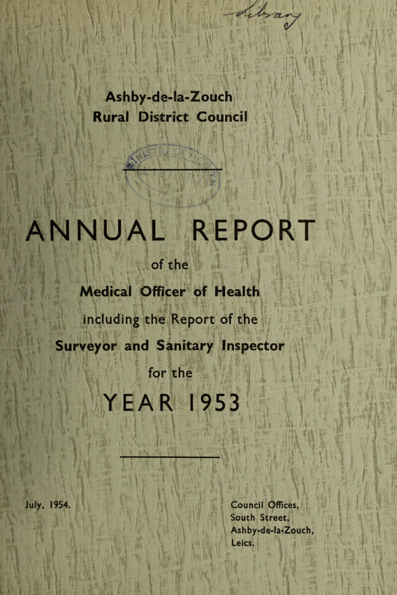 Ashby-de-la-Zouch Rural District Council ANNUAL REPORT of the Medical Officer of Health including the Report of the Surveyor and Sanitary Inspector for the YEAR 1953 July, 1954. Council Offices, South Street, Ashby-de-la-Zouch,