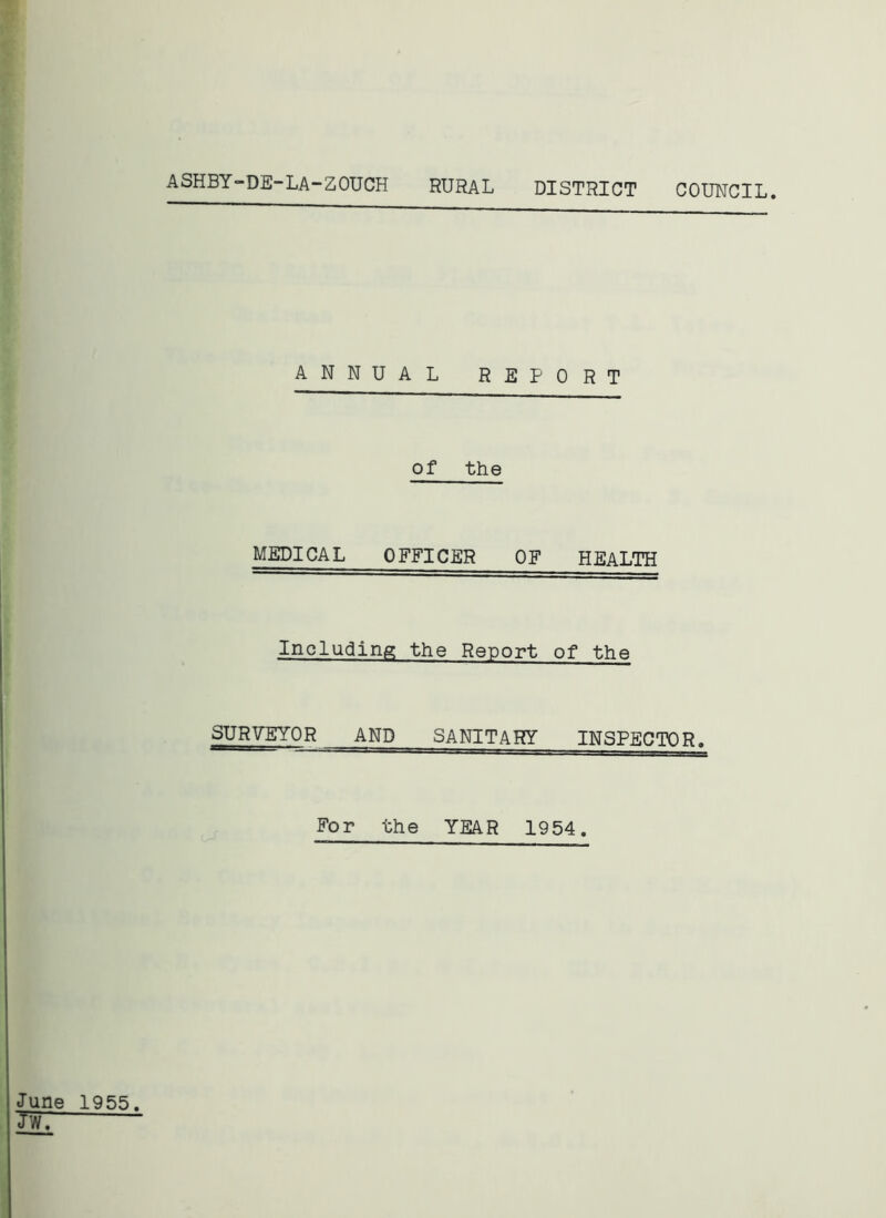 ASHBY-DE-LA-ZOUCH RURAL DISTRICT COUNCIL. ANNUAL REPORT of the MEDICAL OFFICER OF HEALTH Including the Report of the SURVEYOR AND SANITARY INSPECTOR. For the YEAR 1954. June 1955. JWT