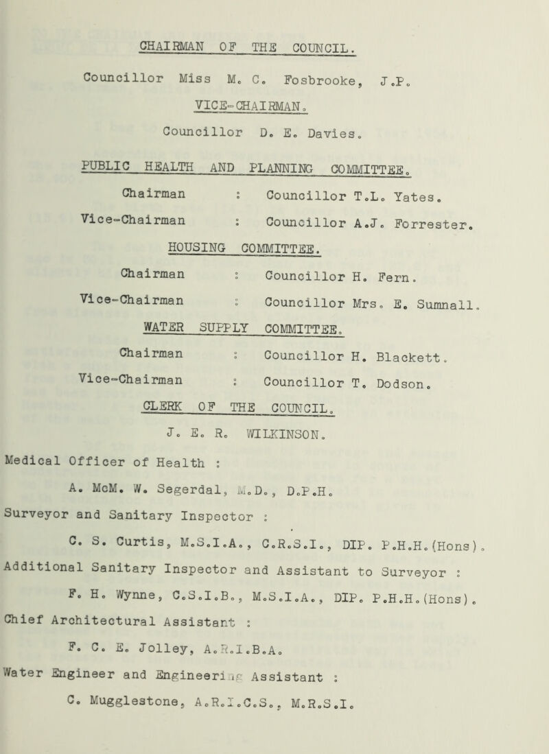 CHAIRMAN OF THE COUNCIL. Councillor Miss M. C, Fosbrooke, J,P, VIC E° CHAIRMAN. Councillor D. E. Davies, PUBLIC HEALTH AND PLANNING COMMITTEE, Chairman : Councillor T.L, Yates, ^•^“Chainnan ; Councillor A»J, Forrester, HOUSING- COMMITTEE. Chairman : Councillor H. Fern. Vice-Chairman : Councillor Mrs, E, Sumnall. WATER SUPPLY COMMITTEE. Chairman : Councillor H. Blackett. Vice-Chairman : Councillor T, Dodson, CLERK OF THE COUNCIL. Jo E, R, WILKINSON, Medical Officer of Health : A. McM. W. Segerdal, M,D,, D,P.H. Surveyor and Sanitary Inspector i Co S. Curtis s M„S,I,A„, C.R.S.I., DIP, P,H,H,(Hons), Additional Sanitary Inspector and Assistant to Surveyor i F, H, Wynne, C.S.I.B., M.S.I.A., DIP, P.H.H,(Hons), Chief Architectural Assistant : F. C. E. Jolley, A.R.I.B.A. Water Engineer and Engineer!.ip Assistant : C„ Mugglestone, A«,R,I „C.S,, M.R.S.I,