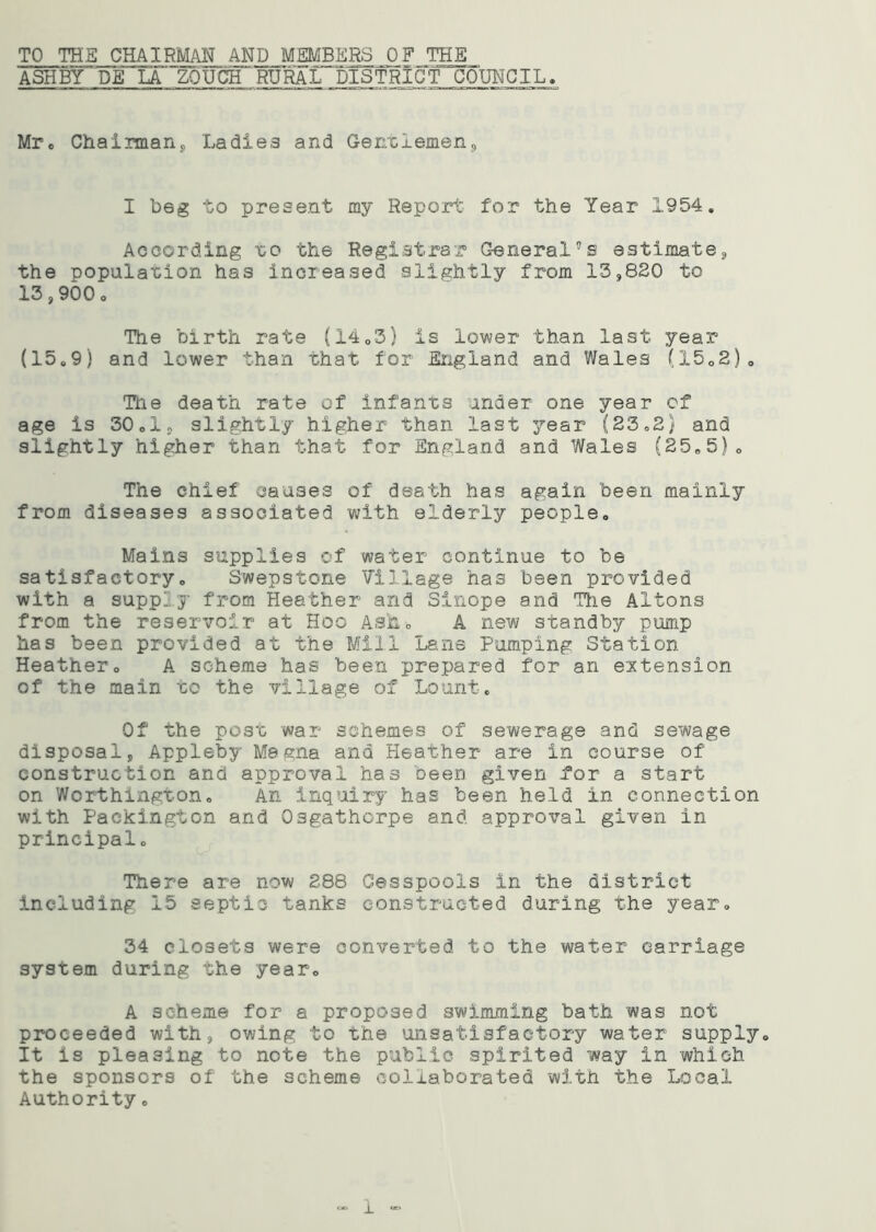 TO THE CHAIRMAN AND MEMBERS OF THE ASHBY DE LA ZOUCH' RURAL DISTRICT. CjDW^IL» Mr. Chairmans Ladies and Genelemon. I b6g to present my Report for the Year 1954. According eo the Registrar General’s estimate, the population has increased slightly from 13,820 to 13,900c The birth rate (1403) is lower than last year (150 9 ) and lower than 'chat for England and Wales (1502)0 Tile death rate of infants under one year of age is 30 cl, slightly higher than last year (23 „2) and slightly higher than that for England and Wales (25.5) <> The chief causes of death has again been mainly from diseases associated with elderly people. Mains supplies of water continue to be satisfactoryo Swepstone Village has been provided with a supply from Heather and Sinope and The Aifcons from the reservoir at Hoo Ash. A new standby pump has been provided at the Mill Lane Pumping Station Heathero A scheme has been prepared for an extension of the main to the village of Lount. Of the post war schemes of sewerage and sewage disposal, Appleby Mesna and Heather are in course of construction and approval has oeen given for a start on Worthington,, An inquiry has been held in connection with Packington and Osgathorpe and approval given in principal. There are now 288 Cesspools in the district including 15 septic tanks constructed during the year. 34 closets were converted to the water carriage system during the year. A scheme for a proposed swimming bath was not proceeded with, owing to the unsatisfactory water supply. It is pleasing to note the public spirited way in which the sponsors of the scheme collaborated with the Local Authority. i —