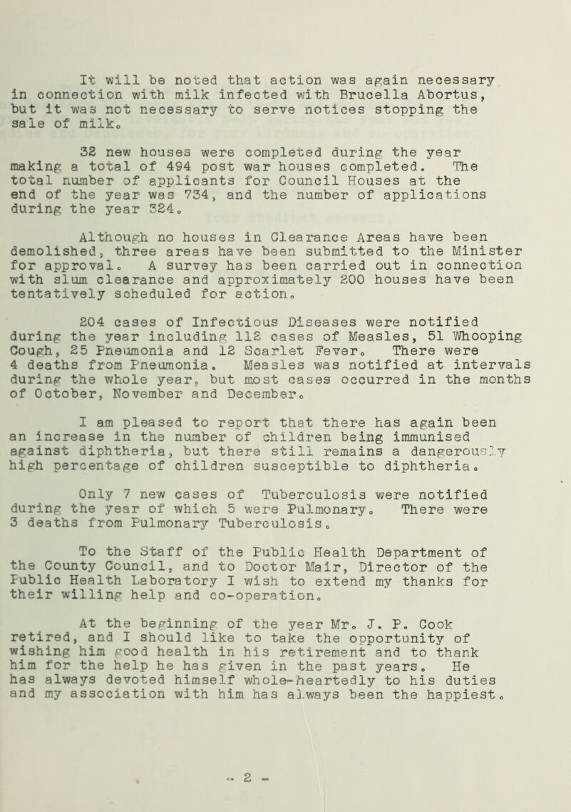 It will be noted that action was again necessary in connection with milk infected with Brucella Abortus, but it was not necessary to serve notices stopping the sale of milko 32 new houses were completed during the year making a total of 4S4 post war houses completed. The total number of applicants for Council Houses at the end of the year was 734, and the number of applications during the year 3240 Although no houses in Clearance Areas have been demolished, three areas have been submitted to the Minister for approvalo A survey has been carried out in connection with slum clearance and approximately 200 houses have been tentatively scheduled for action,, 204 cases of Infectious Diseases were notified during the year including 112 cases of Measles, 51 Whooping Cough, 25 Pneumonia and 12 Scarlet Fever„ There were 4 deaths from Pneumonia. Measles was notified at intervals during the whole year, but most cases occurred in the months of October, November and December,, I am pleased to report that there has again been an increase in the number of children being immunised against diphtheria, but there still remains a dangerously high percentage of children susceptible to diphtheria. Only 7 new cases of Tuberculosis were notified during the year of which 5 were Pulmonary. There were 3 deaths from Pulmonary Tuberculosis. To the Staff of the Public Health Department of the County Council, and to Doctor Mair, Director of the Public Health Laboratory I wish to extend my thanks for their willing help and co-operation. At the beginning of the year Mr. <T. P. Cook retired, and I should like to take the opportunity of wishing him good health in his retirement and to thank him for the help he has given in the past years. He has always devoted himself whole-heartedly to his duties and my association with him has always been the happiest. 2 -