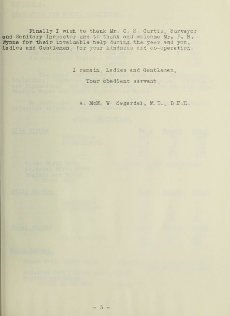 Finally 1 wish to thank Mr» Co S„ Curtis, Surveyor and Sanitary Inspector and to thank and welcome Mrc F0 Ho Wynne for their invaluable help during-the year and you9 Ladies and Gentlemen, for your kindness and co-operation» I remain, Ladies and Gentlemen, Tour obedient servant. Ao MoM„ Wo Segerdal, M0D0, DDP oH 0 - 3 -