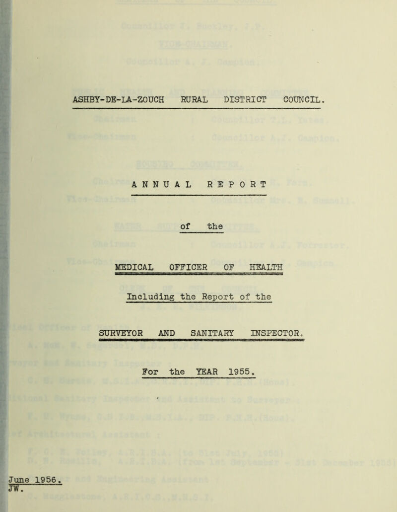 ASHBY-DE-LA-ZOUCH RURAL DISTRICT COUNCIL ANNUAL REPORT of the MEDICAL OFFICER OF HEALTH Including the Report of the SURVEYOR AND SANITARY INSPECTOR. For the YEAR 1955 „ June 1956. JW.