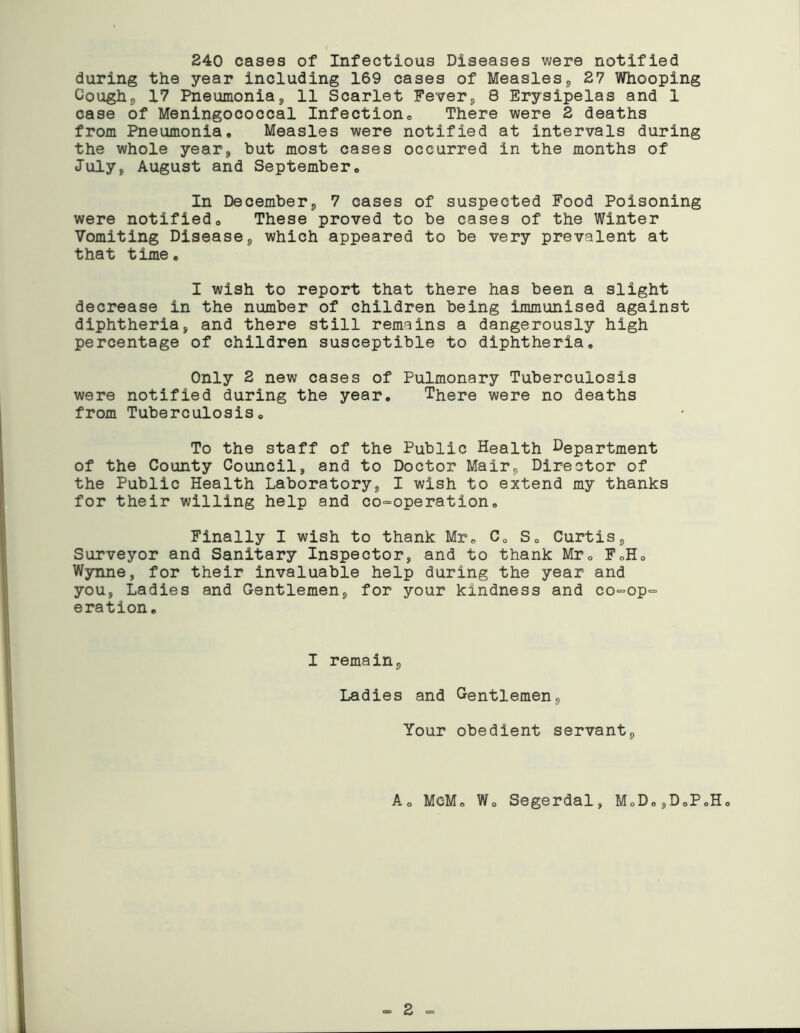 240 cases of Infectious Diseases were notified during the year including 169 cases of Measles, 27 Whooping Cough, 17 Pneumonia, 11 Scarlet Fever, 8 Erysipelas and 1 case of Meningococcal Infection0 There were 2 deaths from Pneumonia, Measles were notified at intervals during the whole year, but most cases occurred in the months of July, August and September, In December, 7 cases of suspected Food Poisoning were notified. These proved to be cases of the Winter Vomiting Disease, which appeared to be very prevalent at that time. I wish to report that there has been a slight decrease in the number of children being immunised against diphtheria, and there still remains a dangerously high percentage of children susceptible to diphtheria. Only 2 new cases of Pulmonary Tuberculosis were notified during the year. There were no deaths from Tuberculosis, To the staff of the Public Health Department of the County Council, and to Doctor Mair, Director of the Public Health Laboratory, I wish to extend my thanks for their willing help and co-operation. Finally I wish to thank Mr. C. S, Curtis, Surveyor and Sanitary Inspector, and to thank Mr. F.H. Wynne, for their invaluable help during the year and you, Ladies and Gentlemen, for your kindness and co-op- eration. I remain. Ladies and Gentlemen, Your obedient servant, A. McM. Wo Segerdal, MoD,,D0PoHo - 2