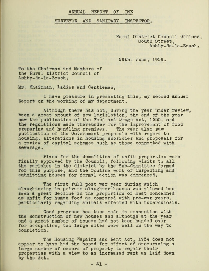 ANNUAL REPORT OF THE SURVEYOR AND SANITARY INSPECTOR 0 Rural District Council Offices, South Street, Ashby-de-la-Zouch. 29th0 June, 1956» To the Chairman and Members of the Rural District Council of Ashby-de-la-Zoucho Mr0 Chairman, Ladies and Gentlemen, I have pleasure in presenting this, my second Annual Report on the working of my department0 Although there has not, during the year under review, been a great amount of new legislation, the end of the year saw the publication of the Food and Drugs Act, 1955, and the regulations made thereunder for the improvement of food preparing and handling premises <> The year also saw publication of the Government proposals with regard to housing, alterations in housing subsidies and proposals for a review of capital schemes such as those connected with sewerage 0 Plans for the demolition of unfit properties were finally approved by the Council, following visits to all the parishes in the district by the Sub-Committee formed for this purpose, and the routine work of inspecting and submitting houses for formal action was commenced0 The first full post war year during which slaughtering in private slaughter houses was allowed has seen a great decline in the proportion of meat condemned as unfit for human food as compared with pre-war years, particularly regarding animals affected with tuberculosis0 Good progress has been made in connection with the construction of new houses and although at the year end a great number of houses had not been handed over for occupation, two large sites were well on the way to completiono The Housing Repairs and Rent Act, 1954 does not appear to have had the hoped for effect of encouraging a large number of owners of property to repair their properties with a view to an increased rent as laid down by the Acto - 21 -