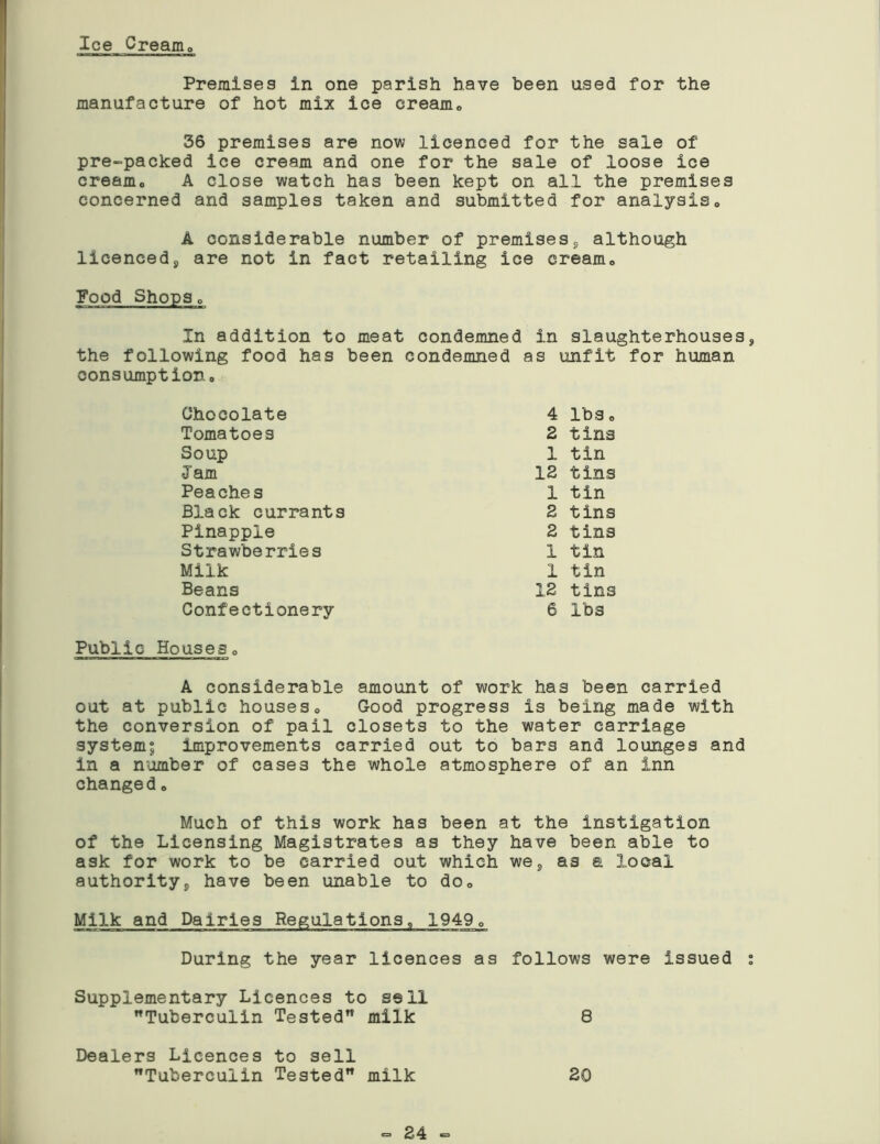 Ice Cream Premises in one parish have been used for the manufacture of hot mix ice cream0 36 premises are now licenced for the sale of pre-packed ice cream and one for the sale of loose ice cream. A close watch has been kept on all the premises concerned and samples taken and submitted for analysis0 A considerable number of premisess although licenceds are not in fact retailing ice cream., Pood Shopso In addition to meat condemned in slaughterhouses the following food has been condemned as unfit for human consumption. Chocolate 4 lbs o Tomatoes 2 tins Soup 1 tin Jam 12 tins Peaches 1 tin Black currants 2 tins Pinapple 2 tins Strawberries 1 tin Milk 1 tin Beans 12 tins Confectionery 6 lbs Public Houseso A considerable amount of work has been carried out at public houses« Good progress is being made with the conversion of pail closets to the water carriage system; improvements carried out to bars and lounges and in a number of cases the whole atmosphere of an inn changed„ Much of this work has been at the instigation of the Licensing Magistrates as they have been able to ask for work to be carried out which we8 as a local authority;> have been unable to doQ Milk and Dairies Regulations, 1949, During the year licences as follows were issued Supplementary Licences to sell Tuberculin Tested milk 8 Dealers Licences to sell Tuberculin Tested milk 20 <= 24 =