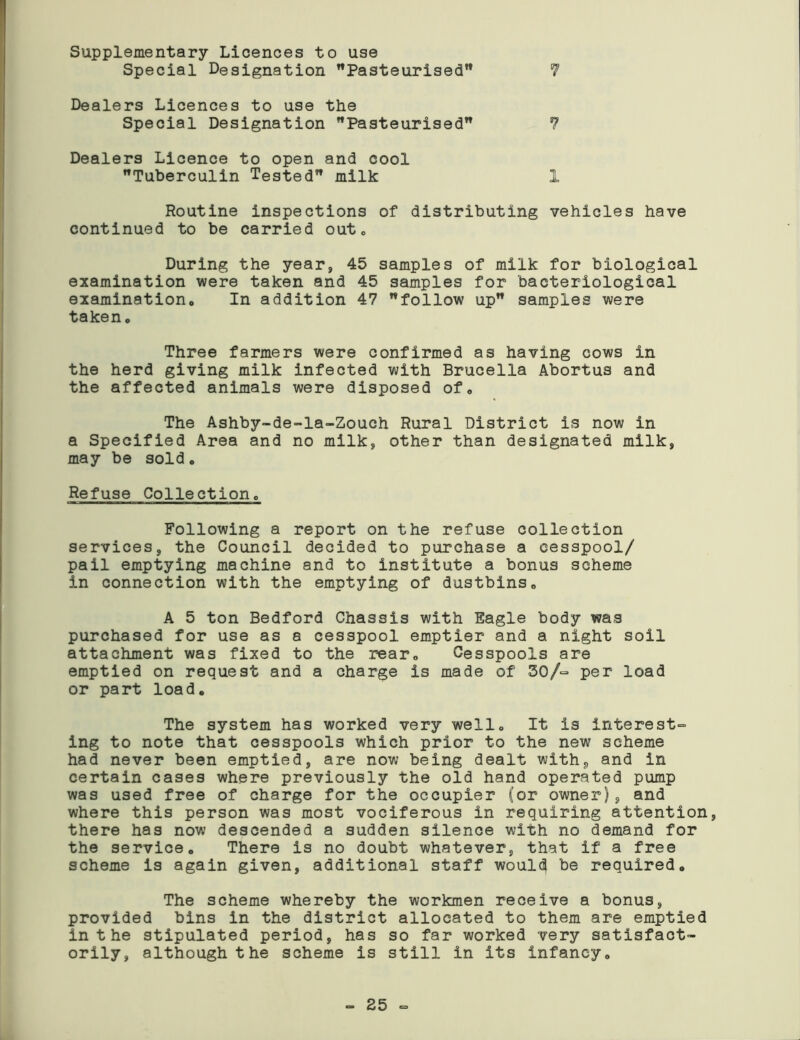 Supplementary Licences to use Special Designation Pasteurised” 1 Dealers Licences to use the Special Designation Pasteurised 7 Dealers Licence to open and cool Tuberculin Tested milk 1 Routine inspections of distributing vehicles have continued to be carried out. During the year, 45 samples of milk for biological examination were taken and 45 samples for bacteriological examination. In addition 47 follow up samples were taken. Three farmers were confirmed as having cows in the herd giving milk infected with Brucella Abortus and the affected animals were disposed of. The Ashby-de-la-Zouch Rural District is now in a Specified Area and no milk, other than designated milk, may be sold. Refuse Coliection. Following a report on the refuse collection services, the Council decided to purchase a cesspool/ pail emptying machine and to institute a bonus scheme in connection with the emptying of dustbins, A 5 ton Bedford Chassis with Eagle body was purchased for use as a cesspool emptier and a night soil attachment was fixed to the rear. Cesspools are emptied on request and a charge is made of 30/~ per load or part load. The system has worked very well. It is interest- ing to note that cesspools which prior to the new scheme had never been emptied, are now being dealt with, and in certain cases where previously the old hand operated pump was used free of charge for the occupier (or owner), and where this person was most vociferous in requiring attention, there has now descended a sudden silence with no demand for the service. There is no doubt whatever, that if a free scheme is again given, additional staff would be required. The scheme whereby the workmen receive a bonus, provided bins in the district allocated to them are emptied in the stipulated period, has so far worked very satisfact- orily, although the scheme is still in its infancy. - 25 -