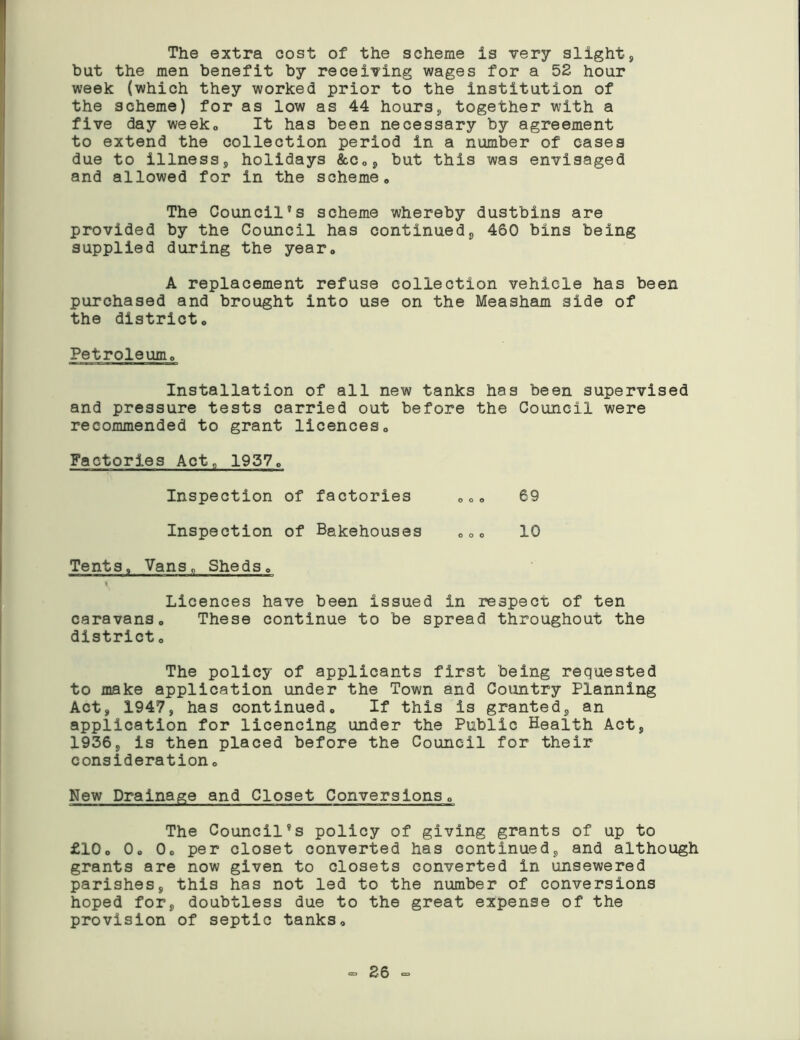 The extra cost of the scheme is very slight, but the men benefit by receiving wages for a 52 hour week (which they worked prior to the institution of the scheme) for as low as 44 hours, together with a five day week, It has been necessary by agreement to extend the collection period in a number of cases due to illness, holidays &c„, but this was envisaged and allowed for in the scheme,, The Council’s scheme whereby dustbins are provided by the Council has continued, 460 bins being supplied during the year. A replacement refuse collection vehicle has been purchased and brought into use on the Measham side of the districto Petroleum,, Installation of all new tanks has been supervised and pressure tests carried out before the Council were recommended to grant licences„ Factories Act, 1937„ Inspection of factories 00o 69 Inspection of Bakehouses „oo 10 Tents, Vans, Sheds, i Licences have been issued in respect of ten caravanso These continue to be spread throughout the district„ The policy of applicants first being requested to make application under the Town and Country Planning Act, 1947, has continued„ If this is granted, an application for licencing under the Public Health Act, 1936, is then placed before the Council for their consideration, New Drainage and Closet Conversions„ The Council’s policy of giving grants of up to £10o 0. 0o per closet converted has continued, and although grants are now given to closets converted in unsewered parishes, this has not led to the number of conversions hoped for, doubtless due to the great expense of the provision of septic tanks. <= 26 -