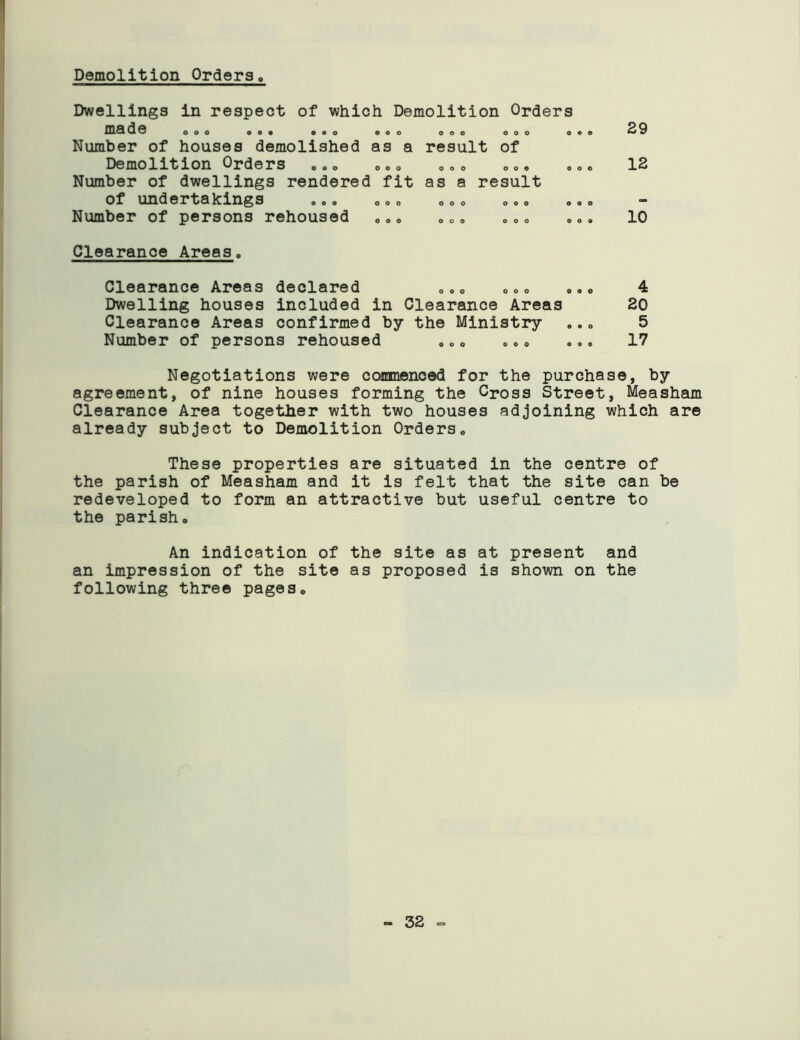 Demolition Orders Dwellings in respect of which Demolition Orders ma de ooo ooo o a o ooo ooo ooo o Number of houses demolished as a result of Demolition Orders 000 ooo O.o oo» Number of dwellings rendered fit as a result of undertakings Number of persons rehoused ooo ooo ooo ooo ooo ooo ooo ooo 29 12 10 Clearance Areas. Clearance Areas declared e.o ooo o.o 4 Dwelling houses included in Clearance Areas 20 Clearance Areas confirmed by the Ministry .. 0 5 Number of persons rehoused „„0 o.o ... 17 Negotiations were commenced for the purchase, by agreement, of nine houses forming the Cross Street, Measham Clearance Area together with two houses adjoining which are already subject to Demolition Orders0 These properties are situated in the centre of the parish of Measham and it is felt that the site can be redeveloped to form an attractive but useful centre to the parisho An indication of the site as at present and an impression of the site as proposed is shown on the following three pages. - 32 -