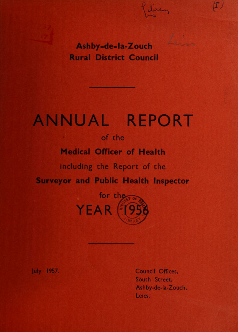 Ashby-de-la-Zouch Rural District Council of the Medical Officer of Health Including the Report of the ■ Surveyor and Public Health Inspector for th YEAR July 1957. Council Offices, South Street, Ash by-de-la-Zouch, Leics.