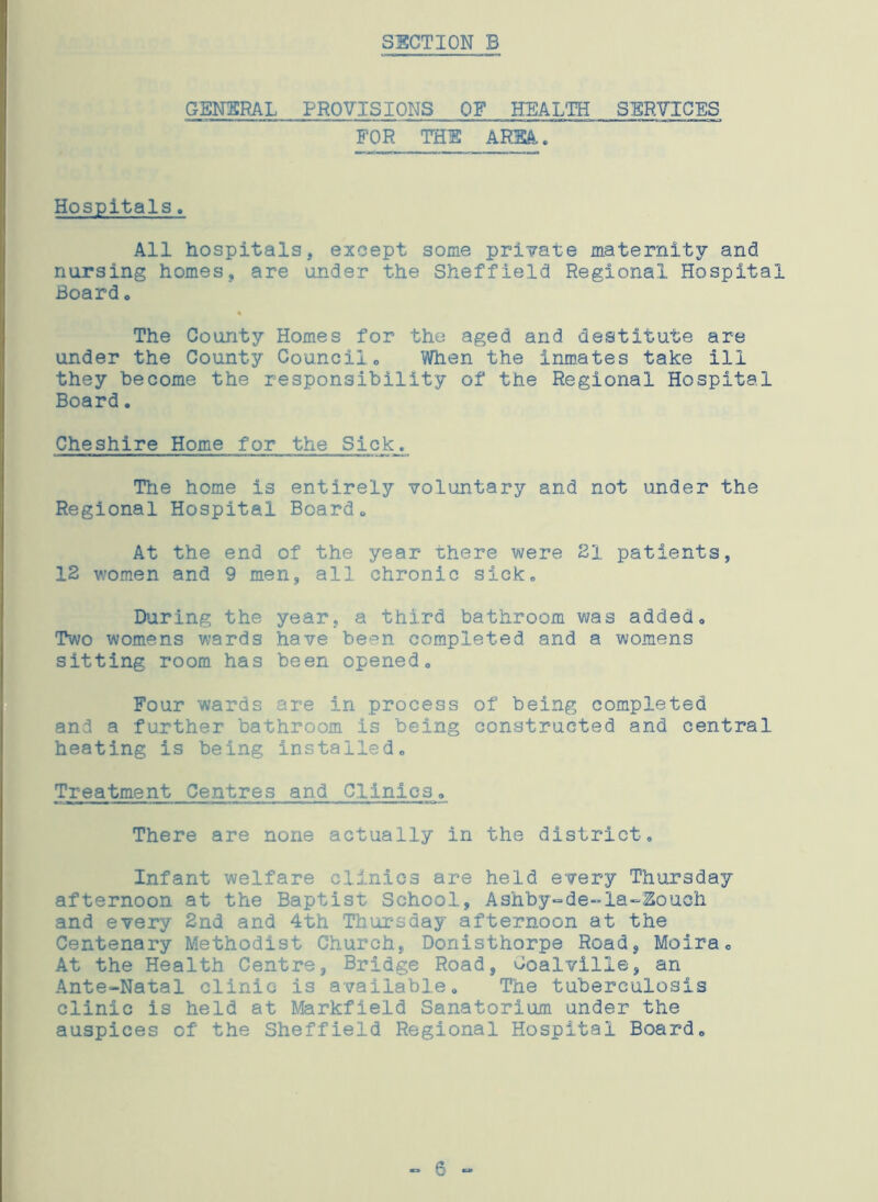 GENERAL PROVISIONS OF HEALTH SERVICES FOR THE AREA. Hospitals. All hospitals, except some private maternity and nursing homes, are under the Sheffield Regional Hospital Board . The County Homes for the aged and destitute are under the County Council. When the inmates take ill they become the responsibility of the Regional Hospital Board. Cheshire Home for the Sick, Hie home is entirely voluntary and not under the Regional Hospital Board. At the end of the year there were HI patients, 12 women and 9 men, all chronic sick. During the year, a third bathroom was added. Two womens wards have been completed and a womens sitting room has been opened. Four wards are in process of being completed and a further bathroom is being constructed and central heating is being installed. Treatment Centres and Clinics, There are none actually in the district. Infant welfare clinics are held every Thursday afternoon at the Baptist School, Ashby-de-la-Zoiioh. and every 2nd and 4th Thursday afternoon at the Centenary Methodist Church, Donisthorpe Road, Moira, At the Health Centre, Bridge Road, Coalville, an Ante-Natal clinic is available. The tuberculosis clinic is held at Markfield Sanatorium under the auspices of the Sheffield Regional Hospital Board, - 6 -