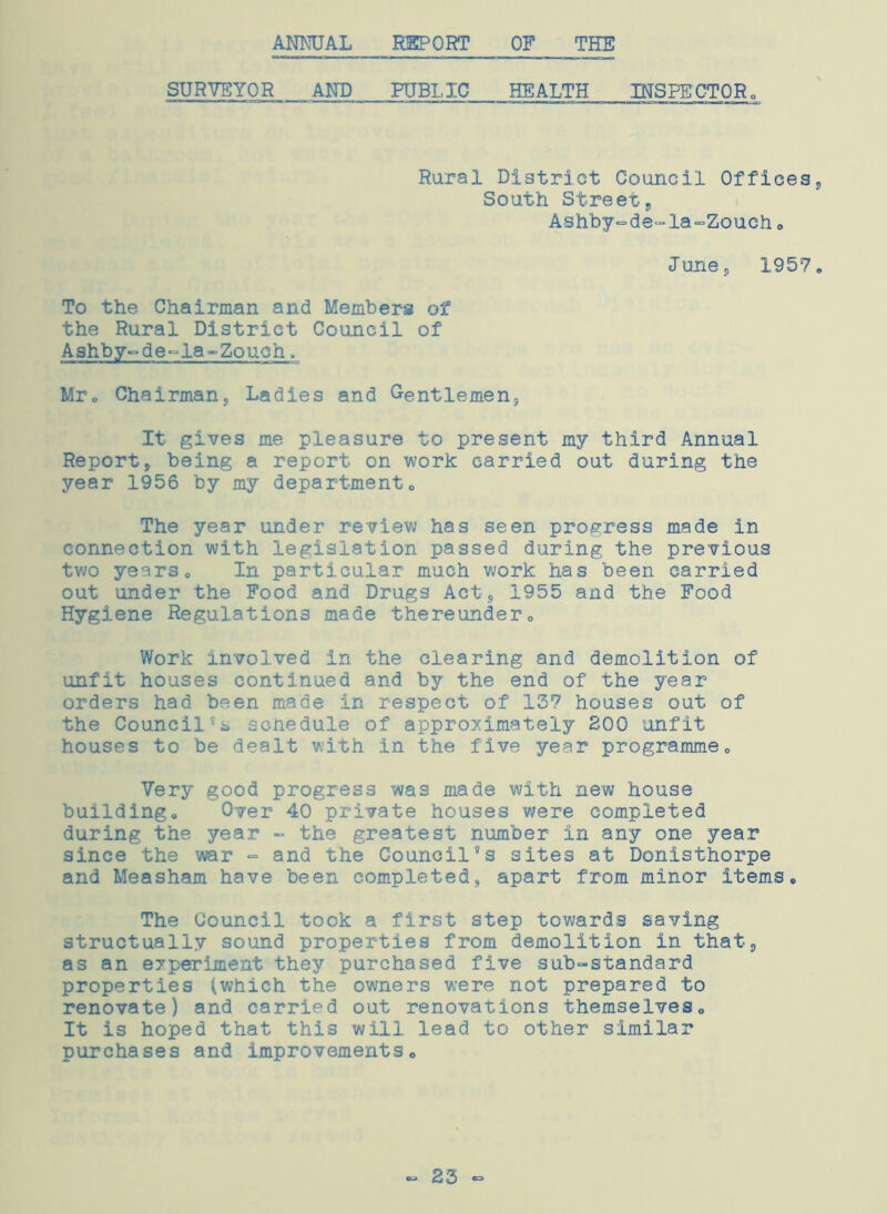 ANNUAL REPORT OF THE SURVEYOR ANT) PUBLIC HEALTH INSPECTOR, Rural District Council Offices, South Street, Ashby-de-la-Zouch. June;, 1957. To the Chairman and Members of the Rural District Council of Ashby-de-la-Zouch,, Mr. Chairmans Ladies and Gentlemen, It gives me pleasure to present my third Annual Report, being a report on work carried out during the year 1956 by my department0 The year under review has seen progress made in connection with legislation passed during the previous two yearso In particular much work has been carried out under the Food and Drugs Act, 1955 and the Food Hygiene Regulations made thereunder,, Work involved in the clearing and demolition of unfit houses continued and by the end of the year orders had been made in respect of 137 houses out of the Councilschedule of approximately 200 unfit houses to be dealt with in the five year programme„ Very good progress was made with new house buildingo Over 40 private houses were completed during the year - the greatest number in any one year since the war - and the Council’s sites at Donisthorpe and Measham have been completed, apart from minor items. The Council took a first step towards saving structually sound properties from demolition in that, as an experiment they purchased five sub-standard properties (which the owners were not prepared to renovate) and carried out renovations themselves. It is hoped that this will lead to other similar purchases and improvements. - 23 -