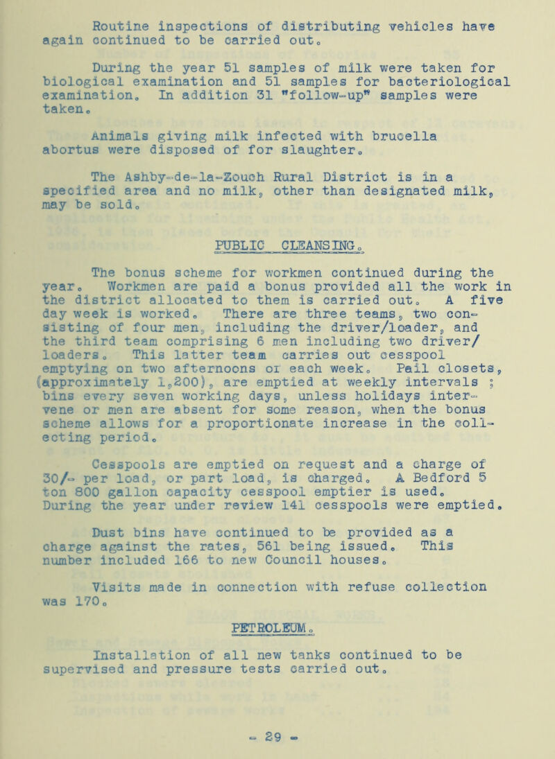 Routine inspections of distributing vehicles have again continued to be carried outQ During the year 51 samples of milk were taken for biological examination and 51 samples for bacteriological examination,, In addition 31 follow-up samples were takeno Animals giving milk infected with brucella abortus were disposed of for slaughter0 The Ashby-de-la~Zoueh Rural District is in a specified area and no milk, other than designated milk, may be soldo PUBLIC CLEANSING* The bonus scheme for workmen continued during the year0 Workmen are paid a bonus provided all the work in the district allocated to them is carried out* A five day week is worked0 There are three teams, two con- sisting of four men, including the driver/loader,, and the third team comprising 6 men including two driver/ loaderso This latter team carries out cesspool emptying on two afternoons or each week* Pail closets„ (approximately 1,200), are emptied at weekly intervals ; bin3 every seven working days, unless holidays inter- vene or men are absent for some reason,, when the bonus scheme allows for a proportionate increase in the coll- ecting periodo Cesspools are emptied on request and a charge of 30/“ per load, or part load* is charged0 A Bedford 5 ton 800 gallon capacity cesspool emptier is usedc During the year under review 141 cesspools were emptied* Dust bins have continued to 'be provided as a charge against the rates, 561 being issued* This number included 166 to new Council houses* Visits made in connection with refuse collection was 170 * PETROLEUM * Installation of all new tanks continued to be supervised and pressure tests carried out* - 29 -
