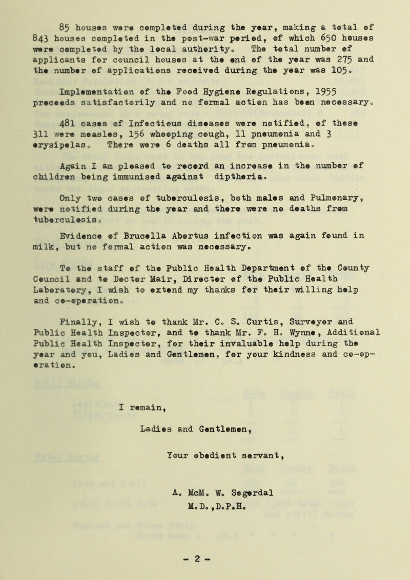 85 houses were completed, during the year, making a total of 843 houses completed in the post-war period, of which 650 houses were completed by the local authority,, The total number ©f applicants for council houses at the end of the year was 275 and the number of applications received during the year was 105° Implementation ©f the Pood Hygiene Regulations, 1955 proceeds satisfactorily and no formal action has been necessary,, 481 cases of Infectious diseases were notified, of these 311 were measles, 156 whooping cough, 11 pneumonia and 3 erysipelas„ There were 6 deaths all from pneumonia„ Again I am pleased to recerd an increase in the number ©f children being immunised against diptheria. Only two cases of tuberculosis, both males and Pulmonary, were notified during the year and there were n© deaths from tuberculosis„ Evidence ©f Brucella Abortus infection was again found in milk, but no formal action was necessary,. To the staff ef the Public Health Department ©f the County Council and t© Doctor Mair, Director ©f the Public Health Laboratory, I wish to extend my thanks for their willing help and co-operation,. Finally, I wish t© thank Mr. C„ S„ Curtis, Surveyor and Public Health Inspector, and to thank Mr. F„ H„ Wynne, Additional Public Health Inspector, for their invaluable help during the year and you, Ladies and Gentlemen, for your kindness and co-op- oration. I remain, Ladies and Gentlemen, Your obedient servant, A. McM. W. Segerdal Mo Do ,D.PoHo - 2 -