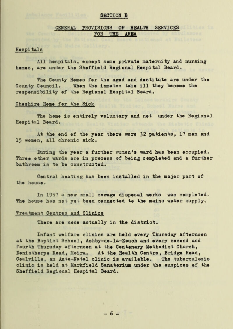 GENERAL PROVISIONS OF HEALTH SERVICES FOR THE AREA Hospi tals All hospitals, except some private maternity and nursing hemes, are under the Sheffield Regional Hospital Boardo The Ceunty Hemes fer the aged and destitute are under the County Council. When the inmates take ill they become the responsibility of the Regional Hospital Board,, Cheshire Heme for the Sick The heme is entirely voluntary and not under the Regional Hospital Beard. At the end of the year there were 32 patients, 17 men and 15 women, all chronic sick. During the year a further women's ward has been occupied. Three ether wards are in process of being completed and a further bathroom is t© be constructed. Central heating has been installed in the major part of the house. In 1957 a new small sewage disposal works was completed. The house has not yet been connected to the mains water supply. Treatment Centres and Clinics There are none actually in the district. Infant welfare clinics are held every Thursday afternoon at the Baptist School, Ashby-de-la-Zeuch and every second and fsurth Thursday afternoon at the Centenary Methodist Church, Denistherpe Road, Moira. At tho Health Centre, Bridge Road, Coalville, an Ante-Natal clinic is available. Tho tuberculosis clinic is held at Markfield Sanatorium under the auspices of the Sheffield Regional Hospital Beard. - 6 -