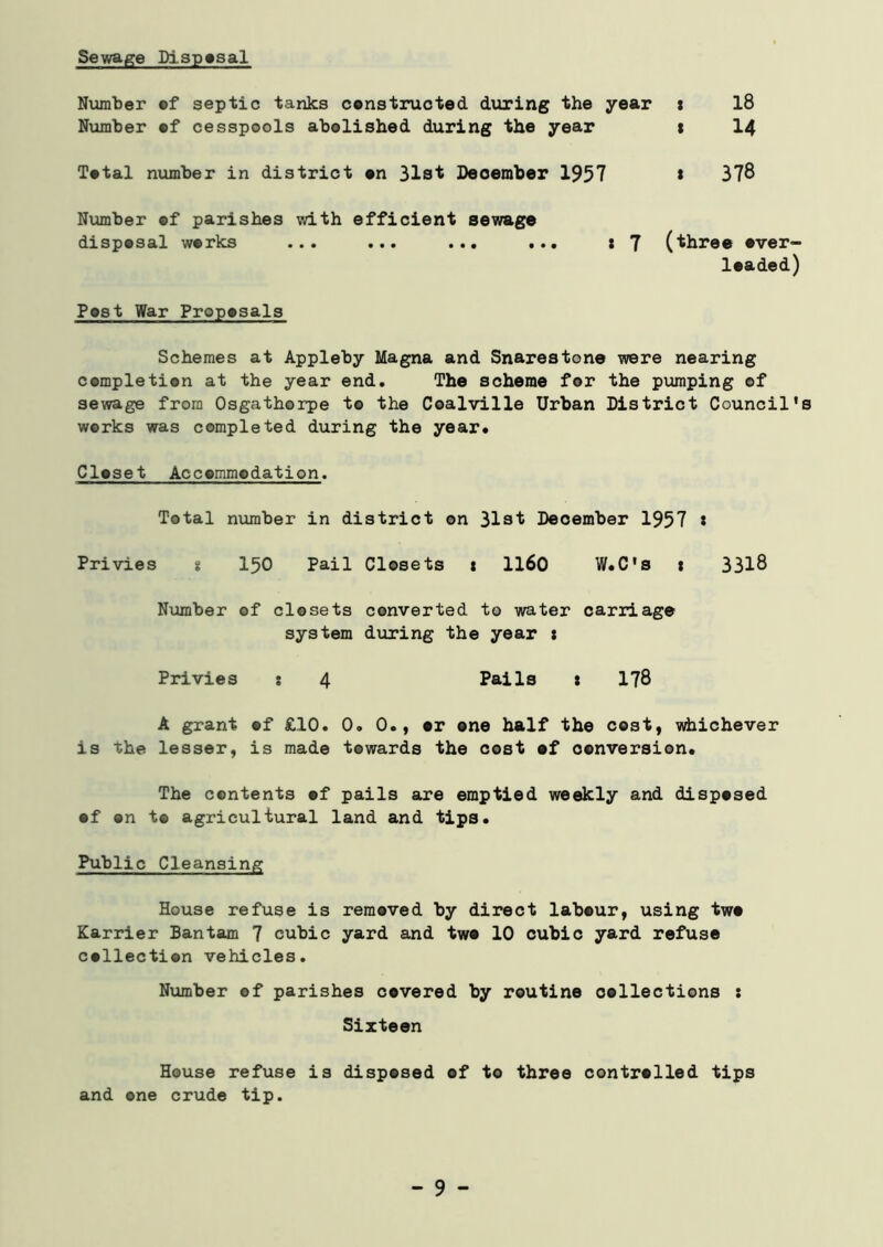 Sewage Disposal Number of septic tanks constructed during the year s 18 Number of cesspools abolished during the year t 14 Total number in district on 31st December 1957 * 378 Number of parishes with efficient sewage disposal works ... ... ... ... t J (three over- loaded) Post War Proposals Schemes at Appleby Magna and Snarestone were nearing completion at the year end. The scheme for the pumping of sewage from Osgathorpe to the Coalville Urban District Council's works was completed during the year. Closet Accommodation. Total number in district on 31st December 1957 * Privies s 150 Pail Closets 1 1160 W.C's 1 3318 Number of closets converted to water carriage system during the year t Privies s 4 Pails : 178 A grant of £10. 0. 0., or one half the cost, whichever is the lesser, is made towards the cost of conversion. The contents of pails are emptied weekly and disposed of on t© agricultural land and tips. Public Cleansing House refuse is removed by direct labour, using two Karrier Bantam 7 cubic yard and two 10 cubic yard refuse collection vehicles. Number of parishes covered by routine collections s Sixteen House refuse is disposed of to three controlled tips and one crude tip. - 9 -