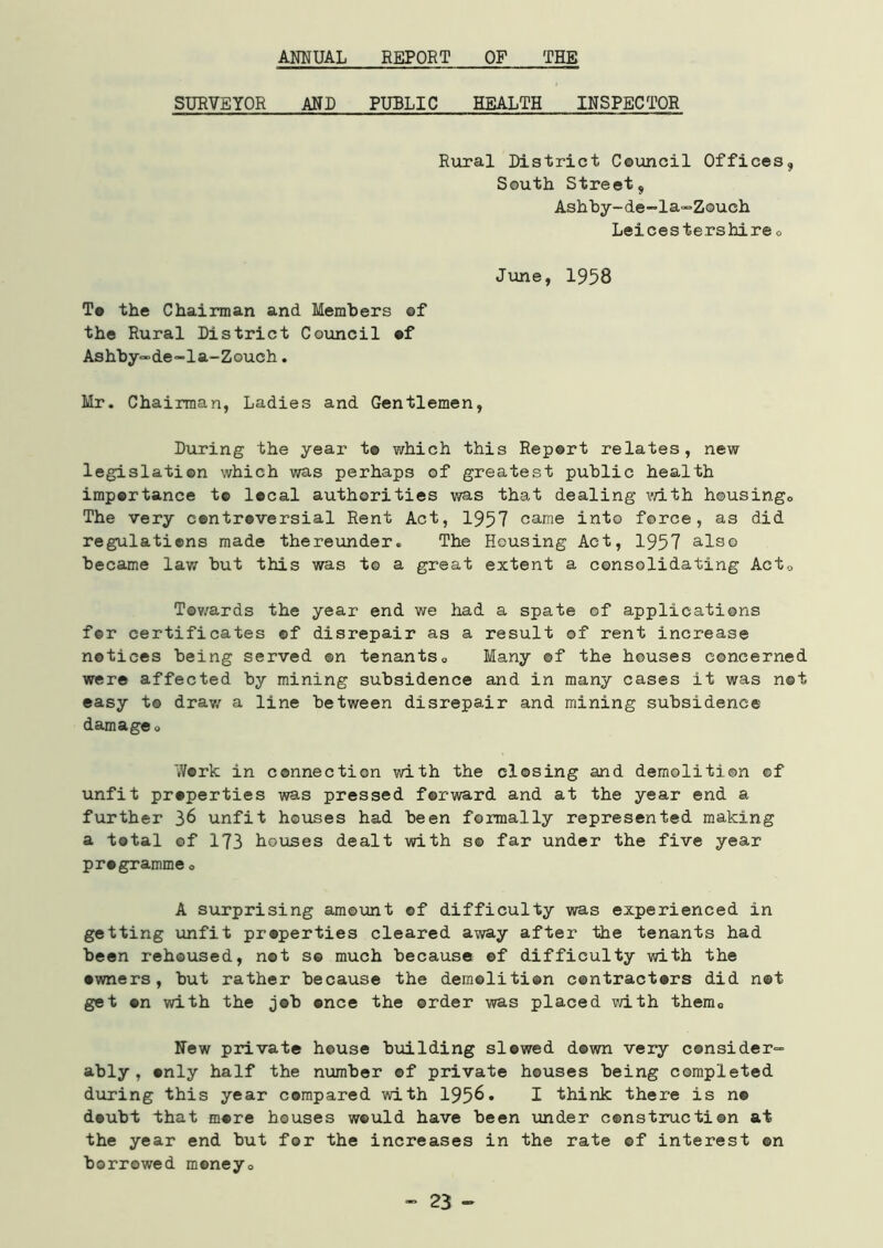 ANNUAL REPORT OF THE SURVEYOR AND PUBLIC HEALTH INSPECTOR Rural District Council Offices* South Street* Ashby-de-la-Zouch Leicestershire „ June, 1958 To the Chairman and Members of the Rural District Council of Ashby-de-la-Zouch. Mr. Chairman, Ladies and Gentlemen, During the year t© which this Report relates, new legislation which was perhaps of greatest public health importance t© local authorities was that dealing with housing,, The very controversial Rent Act, 1957 came into force, as did regulations made thereunder. The Housing Act, 1957 also became law but this was to a great extent a consolidating Act0 Towards the year end we had a spate of applications fer certificates ©f disrepair as a result of rent increase notices being served ©n tenants0 Many ©f the houses concerned were affected by mining subsidence and in many cases it was net easy to draw a line between disrepair and mining subsidence damage 0 Work in connection with the closing and demolition of unfit properties was pressed forward and at the year end a further 36 unfit houses had been formally represented making a total of 173 houses dealt with s© far under the five year pr#gramme„ A surprising amount ©f difficulty was experienced in getting unfit properties cleared away after the tenants had been rehoused, not s© much because ©f difficulty with the •wners, but rather because the demolition contractors did not get on with the job once the order was placed with thema New private house building slewed down very consider- ably, only half the number of private houses being completed during this year compared with 195^* I think there is no doubt that more bouses would have been under construction at the year end but for the increases in the rate of interest ©n borrowed money,. - 23 -