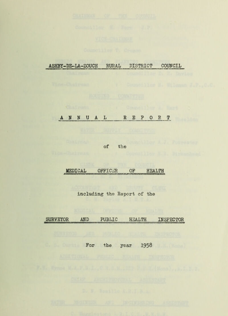 ASHBY-DE-LA-ZOUCH RURAL DISTRICT COUNCIL ANNUAL REPORT of the MEDICAL OFFICxR OP HEALTH including the Report of the SURVEYOR AND PUBLIC HEALTH INSPECTOR For the year 1958