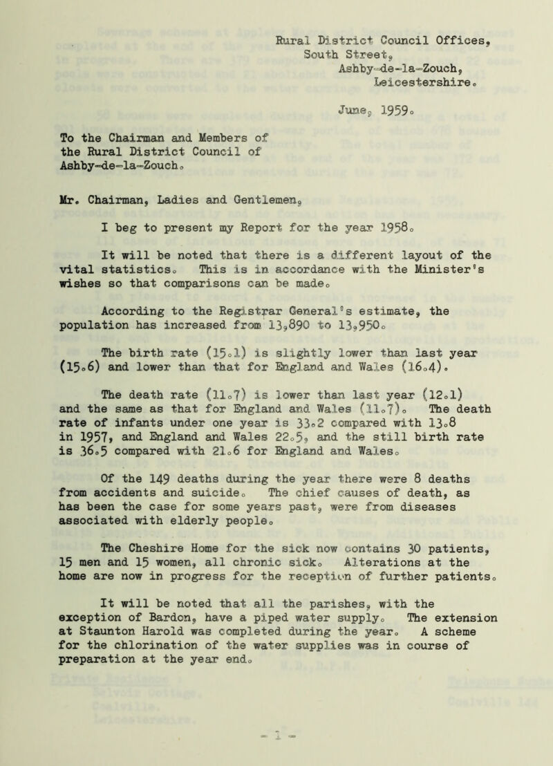 Rural District Council Offices, South Street, Ashby~de-la~Zouch, Leicestershire 0 To the Chairman and Members of the Rural District Council of Ashby=de=la“Zouch 0 Mr. Chairman, Ladies and Gentlemen, I beg to present my Report for the year 1958° It will be noted that there is a different layout of the vital statisticso This is in accordance with the Minister5s wishes so that comparisons can be madec According to the Registrar General°s estimate, the population has increased from 13,890 to 13,950° The birth rate (l5ol) is slightly lower than last year (l5°6) and lower than that for England and Wales (l6o4)° The death rate (llo?) is lower than last year (l2ol) and the same as that for England and Wales (Xl<>Y)o The death rate of infants under one year is 33°2 compared with 13°8 in 1957, and England and Wales 22o5? and the still birth rate is 36o5 compared with 2106 for England and Waleso Of the 149 deaths during the year there were 8 deaths from accidents and suicide0 The chief causes of death, as has been the case for some years past, were from diseases associated with elderly people0 The Cheshire Home for the sick now contains 30 patients, 15 men and 15 women, all chronic sicko Alterations at the home are now in progress for the reception of further patients0 It will be noted that all the parishes, with the exception of Bardon, have a piped water supplyo The extension at Staunton Harold was completed during the year« A scheme for the chlorination of the water supplies was in course of preparation at the year endo