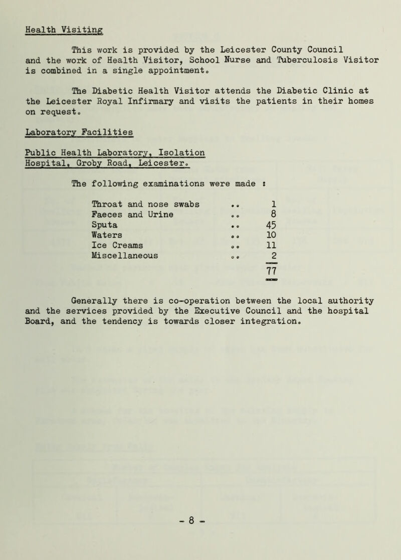 Health Visiting This work is provided by the Leicester County Council and the work of Health Visitor, School Nurse and Tuberculosis Visitor is combined in a single appointment. The Diabetic Health Visitor attends the Diabetic Clinic at the Leicester Royal Infirmary and visits the patients in their homes on request. Laboratory Facilities Public Health Laboratory, Isolation Hospital, Groby Road, Leicester,, The following examinations were made : Throat and nose swabs • 0 1 Faeces and Urine © o 8 Sputa • o 45 Waters o o 10 Ice Creams 0 o 11 Miscellaneous 0 © 2 77 Generally there is co-operation between the local authority and the services provided by the Executive Council and the hospital Board, and the tendency is towards closer integration. - 8 -