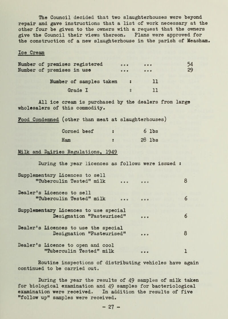 The Council decided that two slaughterhouses were beyond repair and gave instructions that a list of work necessary at the other four be given to the owners with a request that the owners give the Council their views thereon. Plans were approved for the construction of a new slaughterhouse in the parish of Measham. Ice Cream Number of premises registered ... ... Number of premises in use ... ... Number of samples taken : 11 Grade I § 11 54 29 All ice cream is purchased by the dealers from large wholesalers of this commodity., Food Condemned (other than meat at slaughterhouses) Corned beef s 6 lbs Ham j 28 lbs Milk and Dairies Regulations, 1949 During the year licences as follows were issued : Supplementary Licences to sell •'Tuberculin Tested milk ... ... 8 Dealer's Licences to sell Tuberculin Tested milk ... .o . 6 Supplementary Licences to use special Designation Pasteurised «.. 6 Dealer's Licences to use the special Designation Pasteurised «.. 8 Dealer's Licence to open and cool Tuberculin Tested milk ... 1 Routine inspections of distributing vehicles have again continued to be carried out. During the year the results of 49 samples of milk taken for biological examination and 49 samples for bacteriological examination were received. In addition the results of five follow up samples were received. - 27 -