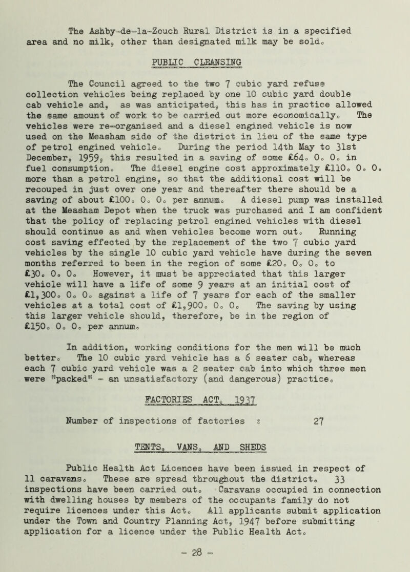 The Ashby-de-la-Zouch Rural District is in a specified area and no milks, other than designated milk may be soldo PUBLIC C LEMS Iff 0 The Council agreed to the two 7 cubic yard refuse collection vehicles being replaced by one 10 cubic yard double cab vehicle and, as was anticipated, this has in practice allowed the same amount of work to be carried out more economically0 The vehicles were re-organised and a diesel engined vehicle is now used on the Measham side of the district in lieu of the same type of petrel engined vehicle® During the period 14th May to 31st December, 1959? this resulted in a saving of some £64® 0® 0® in fuel consumptions The diesel engine cost approximately £1100 0® 0o more than a petrol engine, so that the additional cost will be recouped in just over one year and thereafter there should be a saving of about £1000 0® Q0 per annum® A diesel pump was installed at the Measham Depot when the truck was purchased and I am confident that the policy of replacing petrol engined vehicles with diesel should continue as and when vehicles become worn out« Running cost saving effected by the replacement of the two 7 cubic yard vehicles by the single 10 cubic yard vehicle have during the seven months referred to been in the region of some £200 0o 0® to £30« 0® 0o However, it must be appreciated that this larger vehicle will have a life of some 9 years at an initial cost of £l,300o 0o 0o against a life of 7 years for each of the smaller vehicles at a total cost of £1,900° 0® 0® The saving by using this larger vehicle should, therefore, be in the region of £150o 0o Qo per annum® In addition, working conditions for the men will be much better0 The 10 cubic yard vehicle has a 6 seater cab, whereas each 7 cubic yard vehicle was a 2 seater cab into which three men were '’’’packed511 - an unsatisfactory (and dangerous) practice® FACTORIES ACT, 1937 Number of inspections of factories § 27 TENTS, VMS, MD SHEDS Public Health Act Licences have been issued in respect of 11 caravans0 These are spread throughout the district® 33 inspections have been carried out® Caravans occupied in connection with dwelling houses by members of the occupants family do not require licences under this Act® All applicants submit application under the Town and Country Planning Act, 1947 before submitting application for a licence under the Public Health Act® - 28