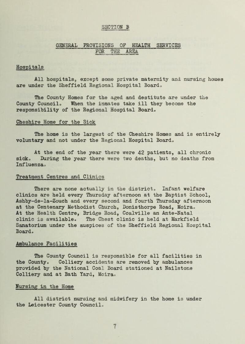 GENERAL PROVISIONS OF HEALTH SERVICES FOR THE: AREA Hospitals All hospitals9 except some private maternity and nursing homes are under the Sheffield Regional Hospital Board* The County Homes for the aged and destitute are under the County Councilo When the inmates take ill they become the responsibility of the Regional Hospital Board* Cheshire Home for the Sick The home is the largest of the Cheshire Homes and is entirely voluntary and not under the Regional Hospital Board* At the end of the year there were 42 patients, all chronic sick* During the year there were two deaths, but no deaths from Influenza* Treatment Centres and Clinics There are none actually in the district* Infant welfare clinics are held every Thursday afternoon at the Baptist School, Ashby-de-la-Zouch and every second and fourth Thursday afternoon at the Centenary Methodist Church, Donisthorpe Road, Moira* At the Health Centre, Bridge Road, Coalville an Ante-Natal clinic is available* The Chest clinic is held at Markfield Sanatorium under the auspices of the Sheffield Regional Hospital Board* Ambulance Facilities The County Council is responsible for all facilities in the County* Colliery accidents are removed by ambulances provided by the National Coal Board stationed at Nailstone Colliery and at Bath Yard, Moira* Nursing in the Home All district nursing and midwifery in the home is under the Leicester County Council*