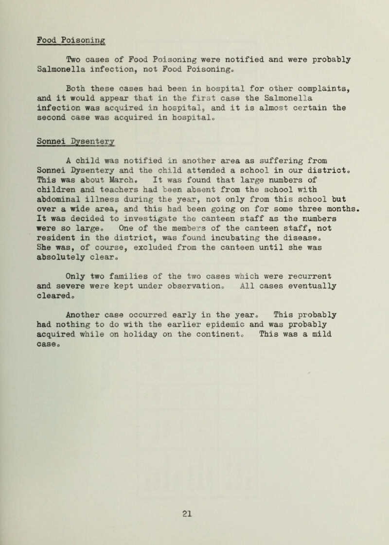 Two cases of Pood Poisoning were notified and were probably Salmonella infection, not Pood Poisonings, Both these cases had been in hospital for other complaints, and it would appear that in the first case the Salmonella infection was acquired in hospital, and it is almost certain the second case was acquired in hospitalo A child was notified in another area as suffering from Sonnei Dysentery and the child attended a school in our districte This was about Marcho It was found that large numbers of children and teachers had been absent from the school with abdominal illness during the year, not only from this school but over a wide area, and this had been going on for some three months. It was decided to investigate the canteen staff as the numbers were so large0 One of the members of the canteen staff, not resident in the district, was found incubating the diseasee She was, of course, excluded from the canteen until she was absolutely clear0 Only two families of the two cases which were recurrent and severe were kept under observation0 All cases eventually clearedo Another case occurred early in the yearc This probably had nothing to do with the earlier epidemic and was probably acquired while on holiday on the continent0 This was a mild casQo 21