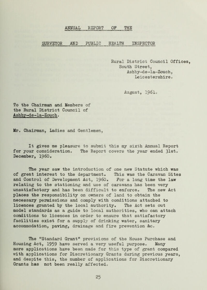 ANNUAL REPORT OP THE SURVEYOR AND PUBLIC HEALTH INSPECTOR Rural District Council Offices, South Street9 Ashby=4e=la-=Zouch , Leicestershire „ August, 1961o To the Chairman and Members of the Rural District Council of Ashby-de-la-Zouch. Mrc Chairman, Ladies and Gentlemen, It gives me pleasure to submit this my sixth Annual Report for your consideration The Report covers the year ended 31st„ December, 1960„ The year saw the introduction of one new Statute which was of great interest to the department,, This was the Caravan Sites and Control of Development Act, I960® For a long time the law relating to the stationing and use of caravans has been very unsatisfactory and has been difficult to enforce0 The new Act places the responsibility on owners of land to obtain the necessary permissions and comply with conditions attached to licences granted by the local authority,. The Act sets out model standards as a guide to local authorities, who can attach conditions to licences in order to ensure that satisfactory facilities exist for a supply of drinking water, sanitary accommodation, paving, drainage and fire prevention 8cc. The “Standard Grant provisions of the House Purchase and Housing Act, 1959 have served a very useful purpose0 Many more applications have been made for this type of grant compared with applications for Discretionary Grants during previous years, and despite this, the number of applications for Discretionary Grants has not been really affectedo 25
