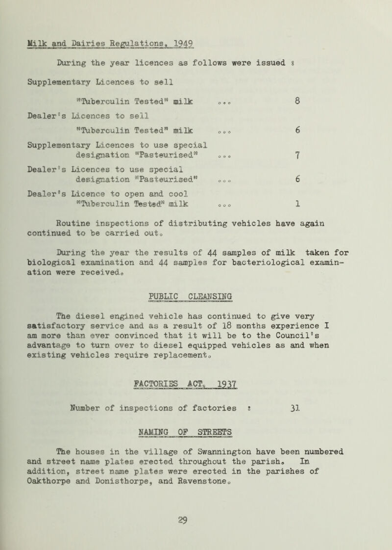 Milk and Dairies Regulations,, 1949 During the year licences as follows were issued 8 Supplementary Licences to sell “Tuberculin Tested98 milk ® » ® 8 Dealer8s Licences to sell ’•Tuberculin Tested88 milk o°o 6 Supplementary Licences to use special designation “Pasteurised88 oo0 7 Dealer8s Licences to use special designation “Pasteurised88 ® 0 o 6 Dealer’s Licence to open and cool “Tuberculin Tested88 milk ooo 1 Routine inspections of distributing vehicles have again continued to be carried outo During the year the results of 44 samples of milk taken for biological examination and 44 samples for bacteriological examin- ation were receivedo PUBLIC CLEANSING The diesel engined vehicle has continued to give very satisfactory service and as a result of 18 months experience I am more than ever convinced that it will be to the Council8s advantage to turn over to diesel equipped vehicles as and when existing vehicles require replacement0 FACTORIES ACT, 1937 Number of inspections of factories s 31 NAMING OF STREETS The houses in the village of Swannington have been numbered and street name plates erected throughout the parish® In addition, street name plates were erected in the parishes of Oakthorpe and Donisthorpe, and Ravenstone® 29