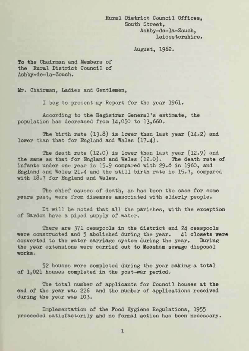 Rural District Council Offices, South Street, Ashby^de-la-Zouch, Leicestershire® August, 1962® To the Chairman and Members of the Rural District Council of Ashby-de-la-Zoueh . Mr, Chairman, Ladies and Gentlemen, I beg to present my Report for the year 1961® According to the Registrar General5s estimate, the population has decreased from 14,050 to 13,660® The birth rate (13.8) is lower than last year (14.2) and lower than that for England and Wales (17®4)« The death rate (l2«0) is lower than last year (12.9) and the same as that for England and Wales (12®0)» The death rate of infants under one year is 15*9 compared with 29®8 in i960, and England and Wales 21®4 and the still birth rate is 15® 7, compared with 18®7 for England and Wales* The chief causes of death, as has been the case for some years past, were from diseases associated with elderly people® It will be noted that all the parishes, with the exception of Bardon have a piped supply of water® There are 371 cesspools in the district and 24 cesspools were constructed and 5 abolished during the year® 41 closets were converted to the water carriage system during the year. During the year extensions were carried out to Measham sewage disposal works* 52 houses were completed during the year making a total of 1,021 houses completed in the post-war period* The total number of applicants for Council houses at the end of the year was 226 and the number of applications received during the year was 103* Implementation of the Food Hygiene Regulations, 1955 proceeded satisfactorily and no formal action has been necessary. 1