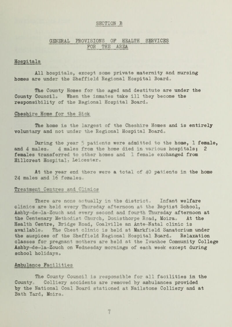 GENERAL PROVISIONS OF HEALTH SERVICES .FOR THE AREA Hospitals All hospitals, except some private maternity and nursing homes are under the Sheffield Regional Hospital Boardo The County Homes for the aged and destitute are under the County Couneilo When the inmates take ill they become the responsibility of the Regional Hospital Boardo Cheshire Home for the Sick The home is the largest of the Cheshire Homes and is entirely voluntary and not under the Regional Hospital Boardo During the year 5 patients were admitted to the home, 1 female, and 4 maleso 4 males from the home died in various hospitals? 2 females transferred to other homes and 1 female exchanged from Hillcrest Hospital? Leicest«r0 At the year end there were a total of 40 patients in the home 24 males and 16 females0 Treatment Centres and Clinics There are none actually in the districto Infant welfare clinics are held every Thursday afternoon at the Baptist School, Ashby^de^la^Zouoh and every second and fourth Thursday afternoon at t-he Centenary Methodist Church, Donisthorpe Road, Moira0 At the Health Centre, Bridge Road, Coalville an Amte-Iatal clinic is availableo The Chest clinic is held at Markfield Sanatorium under the auspices of the Sheffield Regional Hospital Boardo Relaxation classes for pregnant mothers are held at the Ivanhoe Community College Ashby=de=la=Zouch on Wednesday mornings of each week except during school holidayso Ambulance Facilities The County Council is responsible for all facilities in the County0 Colliery accidents are removed by ambulances provided by the National Coal Board stationed at Nailston© Colliery and at Bath Yard, Moirao