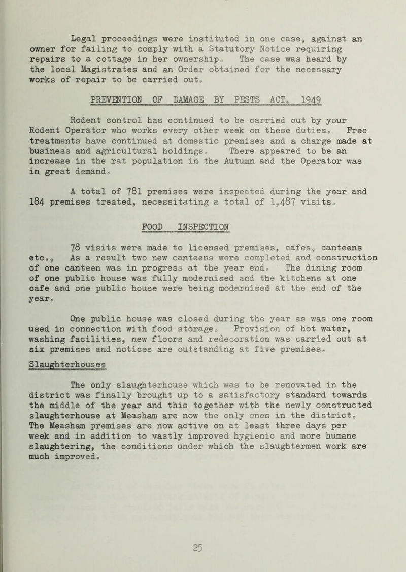 Legal proceedings were instituted in one case* against an owner for failing to comply with a Statutory Notice requiring repairs to a cottage in her ownership- The case was heard by the local Magistrates and an Order obtained for the necessary works of repair to be carried out, PREVENTION OF DAMAGE BY PESTS ACT, 1949 Rodent control has continued to be carried out by your Rodent Operator who works every other week on these duties* Free treatments have continued at domestic premises and a charge made at business and agricultural holdings-. There appeared to be an increase in the rat population, in the Autumn and the Operator was in great demand* A total of 781 premises were inspected during the year and I84 premises treated, necessitating a total of 1,487 visits* FOOL INSPECTION 78 visits were made to licensed premises, cafes, canteens etc., As a result two new canteens were completed and construction of one canteen was in progress at the year end* The dining room of one public house was fully modernised and the kitchens at one cafe and one public house were being modernised at the end of the year* One public house was closed during the year as was one room used in connection with food storage* Provision of hot water, washing facilities, new floors and redecoration was carried out at six premises and notices are outstanding at five premises. Slaughterhouses The only slaughterhouse which was to be renovated in the district was finally brought up to a satisfactory standard towards the middle of the year and this together with the newly constructed slaughterhouse at Measham are now the only ones in the district. The Measham premises are now active on at least three days per week and in addition to vastly improved hygienic and more humane slaughtering, the conditions under which the slaughtermen work are much improved* 25