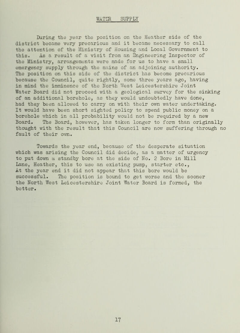 WATER SUPPLY During the year the position on the Heather side of the district became very precarious and it became necessary to call the attention of the Ministry of Housing and Local Government to this. As a result of a visit from an Engineering Inspector of the Ministry, arrangements were made for us to have a small emergency supply through the mains of an adjoining authority. The position on this side of the district has become precarious because the Council, quite rightly, some three years ago, having in mind the imminence of the North West Leicestershire Joint Water Board did not proceed with a geological survey for the sinking of an additional borehole, as they would undoubtedly have done, had they been allowed to carry on with their own water undertaking. It would have been short sighted policy to spend public money on a borehole which in all probability would not be required by a new Board. The Board, however, has taken longer to form than originally thought with the result that this Council are now suffering through no fault of their own. Towards the year end, because of the desperate situation which was arising the Council did decide, as a matter of urgency to put down a standby bore at the side of No. 2 Bore in Mill Lane, Heather, this to use an existing pump, starter etc., At the year end it did not appear that this bore would be successful. The position is bound to get worse and the sooner the North West Leicestershire Joint Water Board is formed, the better. 17