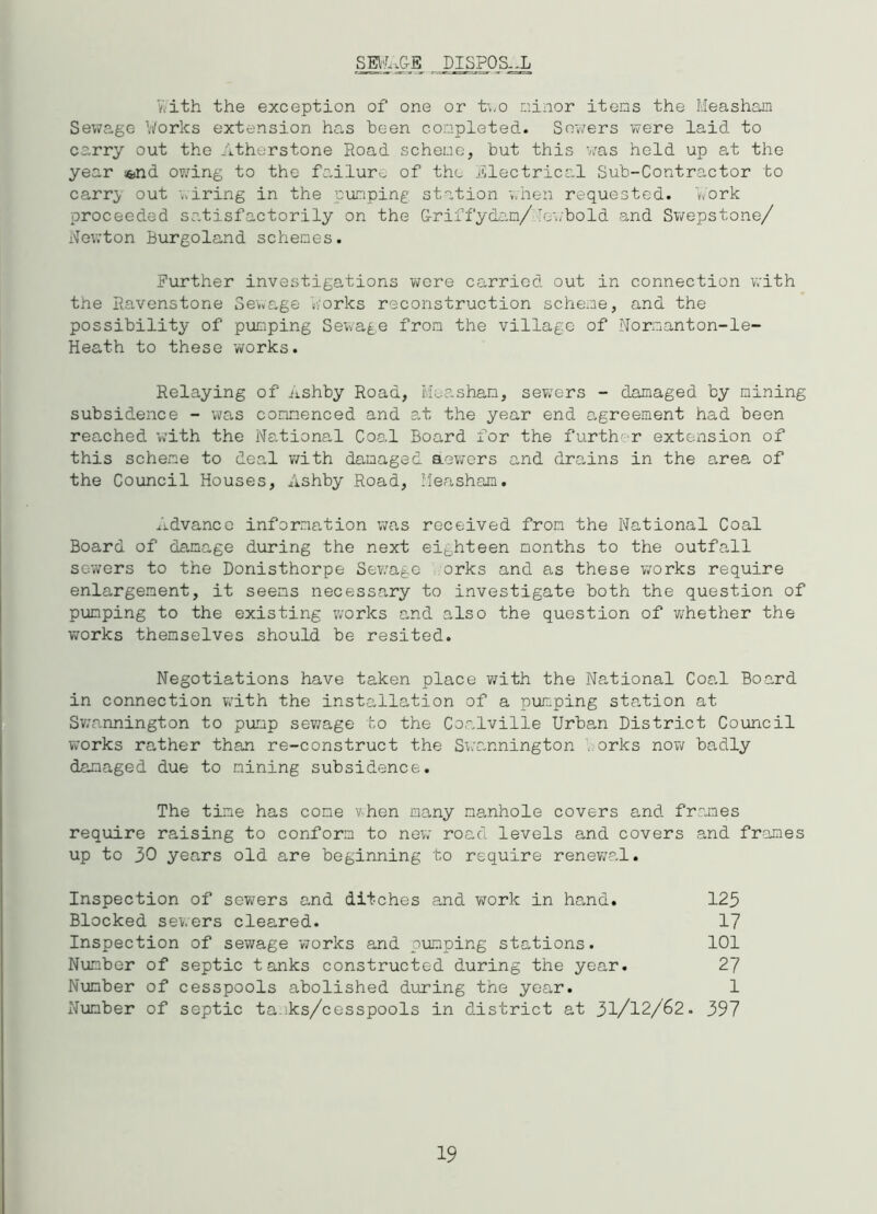 SEl'LwG-E DISPOSAL with the exception of one or two minor items the Measham Sewage Works extension has been completed. Sewers were laid to carry out the Atherstone Road scheme, but this was held up at the year i^nd owing to the failure of the jilectrical Sub-Contractor to carr> out wiring in the pumping station when requested. Work proceeded satisfactorily on the G-riffycLan/Tewbold and Swepstone/ Newton Burgoland schemes. Further investigations were carried out in connection with the Ravenstone Sewage Works reconstruction scheme, and the possibility of pumping Sewage from the village of Normanton-le- Heath to these works. Relaying of Ashby Road, Measham, sewers - damaged by mining subsidence - was commenced and at the year end agreement had been reached with the National Coal Board for the further extension of this scheme to deal with damaged aewers and drains in the area of the Council Houses, Ashby Road, Measham. Advance information was received from the National Coal Board of damage during the next eighteen months to the outfall sewers to the Donisthorpe Sewage orks and as these works require enlargement, it seems necessary to investigate both the question of pumping to the existing works and also the question of whether the works themselves should be resited. Negotiations have taken place with the National Coal Board in connection with the installation of a pumping station at Swannington to pump sewage to the Coalville Urban District Council works rather than re-construct the Swannington .orks now badly damaged due to mining subsidence. The time has come v-hen many manhole covers and frames require raising to conform to new road levels and covers and frames up to 30 years old are beginning to require renewal. Inspection of sewers and ditches and work in hand. 123 Blocked sewers cleared. 17 Inspection of sewage works and pumping stations. 101 Number of septic tanks constructed during the year. 27 Number of cesspools abolished during the year. 1 Number of septic ta.iks/cesspools in district at 31/12/62. 397 19
