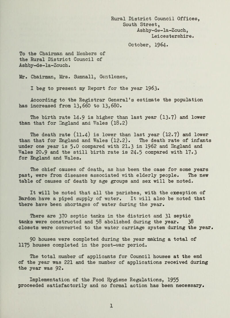 Rural District Council Offices, South Street, Ashby-de-la-Zouch, Leicestershire. October, 1964. To the Chairman and Members of the Rural District Council of Ashby-de-la-Zouch. Mr. Chairman, Mrs. Sumnall, Gentlemen, I beg to present my Report for the year 1963. According to the Registrar General's estimate the population has increased from 13,660 to 13,680. The birth rate 14*9 is higher than last year (13*7) and lower than that for England and Wales (l8.2) The death rate (11.4) is lower than last year (12.7) and lower than that for England and Wales (12.2). The death rate of infants under one year is 5*0 compared with 21.3 in 1962 and England and Wales 20.9 and the still birth rate is 24»5 compared with 17*3 for England and Wales. The chief causes of death, as has been the case for some years past, were from diseases associated with elderly people. The new table of causes of death by age groups and sex will be noted. It will be noted that all the parishes, with the exception of Bardon have a piped supply of water. It will also be noted that there have been shortages of water during the year. There are 370 septic tanks in the district and 31 septic tanks were constructed and 58 abolished during the year. 38 closets were converted to the water carriage system during the year. 90 houses were completed during the year making a total of 1175 houses completed in the post-war period. The total number of applicants for Council houses at the end of the year was 221 and the number of applications received during the year was 92. Implementation of the Food Hygiene Regulations, 1955 proceeded satisfactorily and no formal action has been necessary. 1